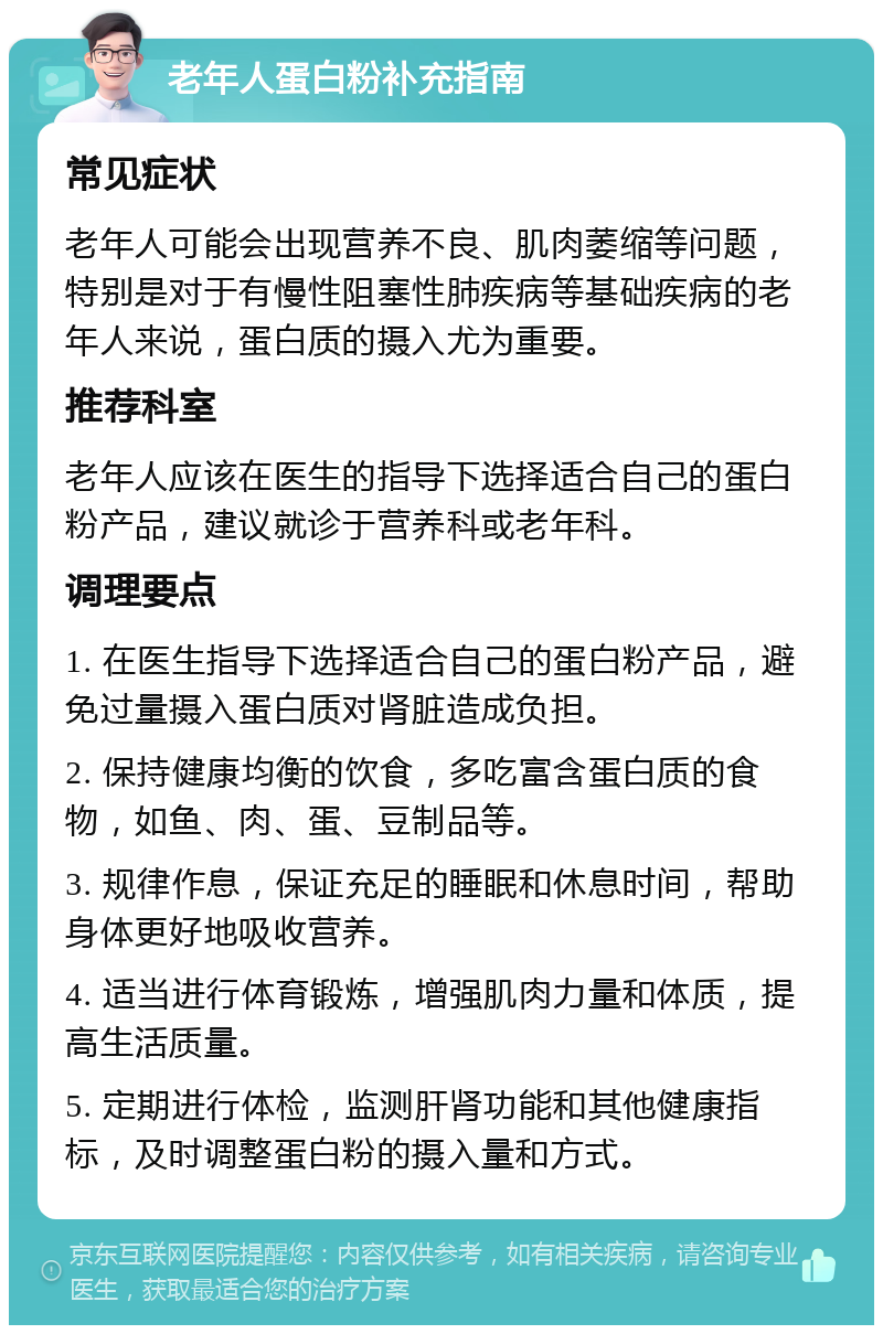 老年人蛋白粉补充指南 常见症状 老年人可能会出现营养不良、肌肉萎缩等问题，特别是对于有慢性阻塞性肺疾病等基础疾病的老年人来说，蛋白质的摄入尤为重要。 推荐科室 老年人应该在医生的指导下选择适合自己的蛋白粉产品，建议就诊于营养科或老年科。 调理要点 1. 在医生指导下选择适合自己的蛋白粉产品，避免过量摄入蛋白质对肾脏造成负担。 2. 保持健康均衡的饮食，多吃富含蛋白质的食物，如鱼、肉、蛋、豆制品等。 3. 规律作息，保证充足的睡眠和休息时间，帮助身体更好地吸收营养。 4. 适当进行体育锻炼，增强肌肉力量和体质，提高生活质量。 5. 定期进行体检，监测肝肾功能和其他健康指标，及时调整蛋白粉的摄入量和方式。