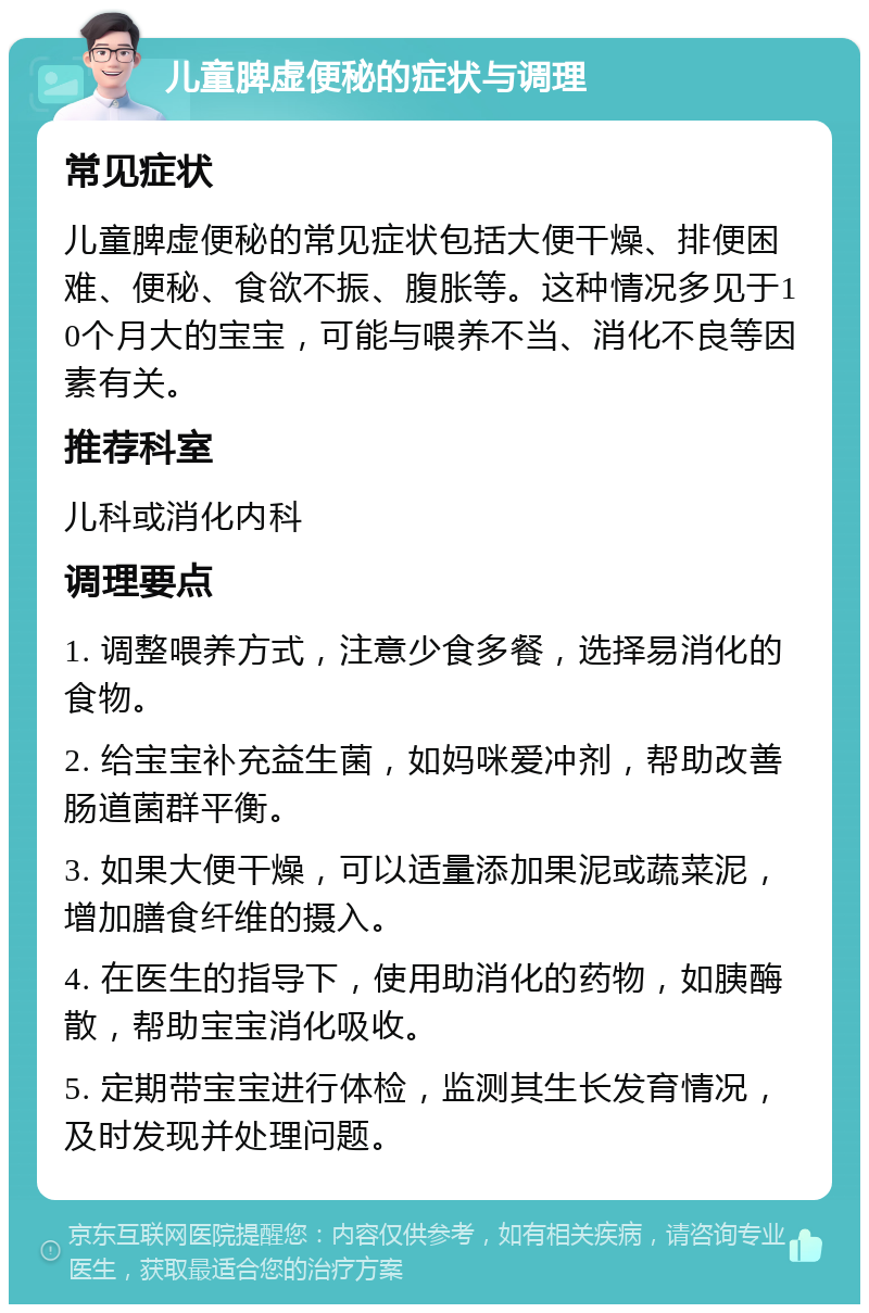 儿童脾虚便秘的症状与调理 常见症状 儿童脾虚便秘的常见症状包括大便干燥、排便困难、便秘、食欲不振、腹胀等。这种情况多见于10个月大的宝宝，可能与喂养不当、消化不良等因素有关。 推荐科室 儿科或消化内科 调理要点 1. 调整喂养方式，注意少食多餐，选择易消化的食物。 2. 给宝宝补充益生菌，如妈咪爱冲剂，帮助改善肠道菌群平衡。 3. 如果大便干燥，可以适量添加果泥或蔬菜泥，增加膳食纤维的摄入。 4. 在医生的指导下，使用助消化的药物，如胰酶散，帮助宝宝消化吸收。 5. 定期带宝宝进行体检，监测其生长发育情况，及时发现并处理问题。