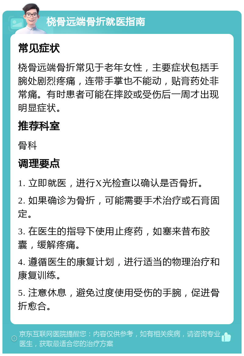 桡骨远端骨折就医指南 常见症状 桡骨远端骨折常见于老年女性，主要症状包括手腕处剧烈疼痛，连带手掌也不能动，贴膏药处非常痛。有时患者可能在摔跤或受伤后一周才出现明显症状。 推荐科室 骨科 调理要点 1. 立即就医，进行X光检查以确认是否骨折。 2. 如果确诊为骨折，可能需要手术治疗或石膏固定。 3. 在医生的指导下使用止疼药，如塞来昔布胶囊，缓解疼痛。 4. 遵循医生的康复计划，进行适当的物理治疗和康复训练。 5. 注意休息，避免过度使用受伤的手腕，促进骨折愈合。