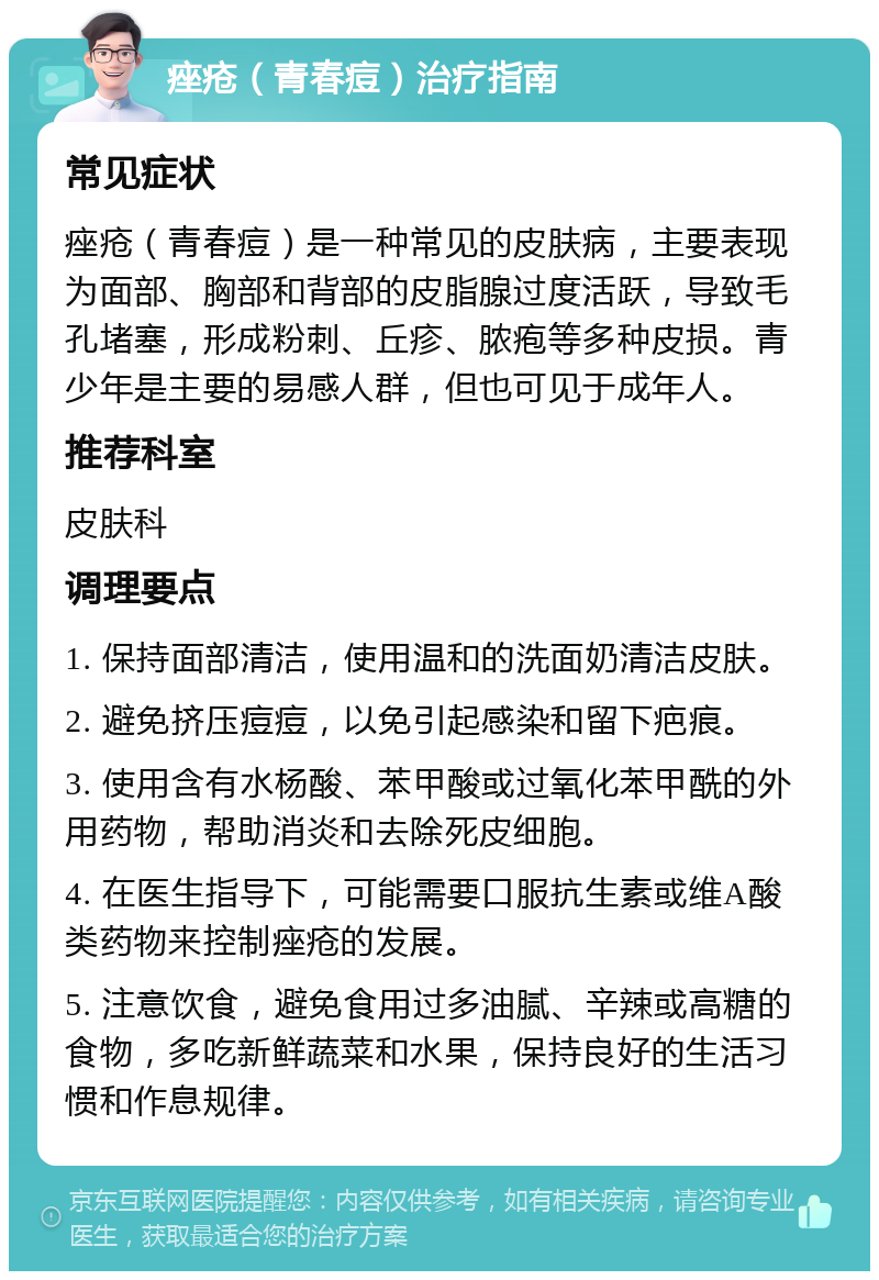 痤疮（青春痘）治疗指南 常见症状 痤疮（青春痘）是一种常见的皮肤病，主要表现为面部、胸部和背部的皮脂腺过度活跃，导致毛孔堵塞，形成粉刺、丘疹、脓疱等多种皮损。青少年是主要的易感人群，但也可见于成年人。 推荐科室 皮肤科 调理要点 1. 保持面部清洁，使用温和的洗面奶清洁皮肤。 2. 避免挤压痘痘，以免引起感染和留下疤痕。 3. 使用含有水杨酸、苯甲酸或过氧化苯甲酰的外用药物，帮助消炎和去除死皮细胞。 4. 在医生指导下，可能需要口服抗生素或维A酸类药物来控制痤疮的发展。 5. 注意饮食，避免食用过多油腻、辛辣或高糖的食物，多吃新鲜蔬菜和水果，保持良好的生活习惯和作息规律。