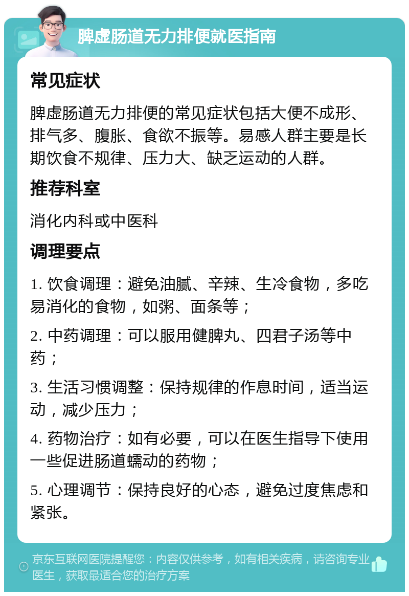 脾虚肠道无力排便就医指南 常见症状 脾虚肠道无力排便的常见症状包括大便不成形、排气多、腹胀、食欲不振等。易感人群主要是长期饮食不规律、压力大、缺乏运动的人群。 推荐科室 消化内科或中医科 调理要点 1. 饮食调理：避免油腻、辛辣、生冷食物，多吃易消化的食物，如粥、面条等； 2. 中药调理：可以服用健脾丸、四君子汤等中药； 3. 生活习惯调整：保持规律的作息时间，适当运动，减少压力； 4. 药物治疗：如有必要，可以在医生指导下使用一些促进肠道蠕动的药物； 5. 心理调节：保持良好的心态，避免过度焦虑和紧张。