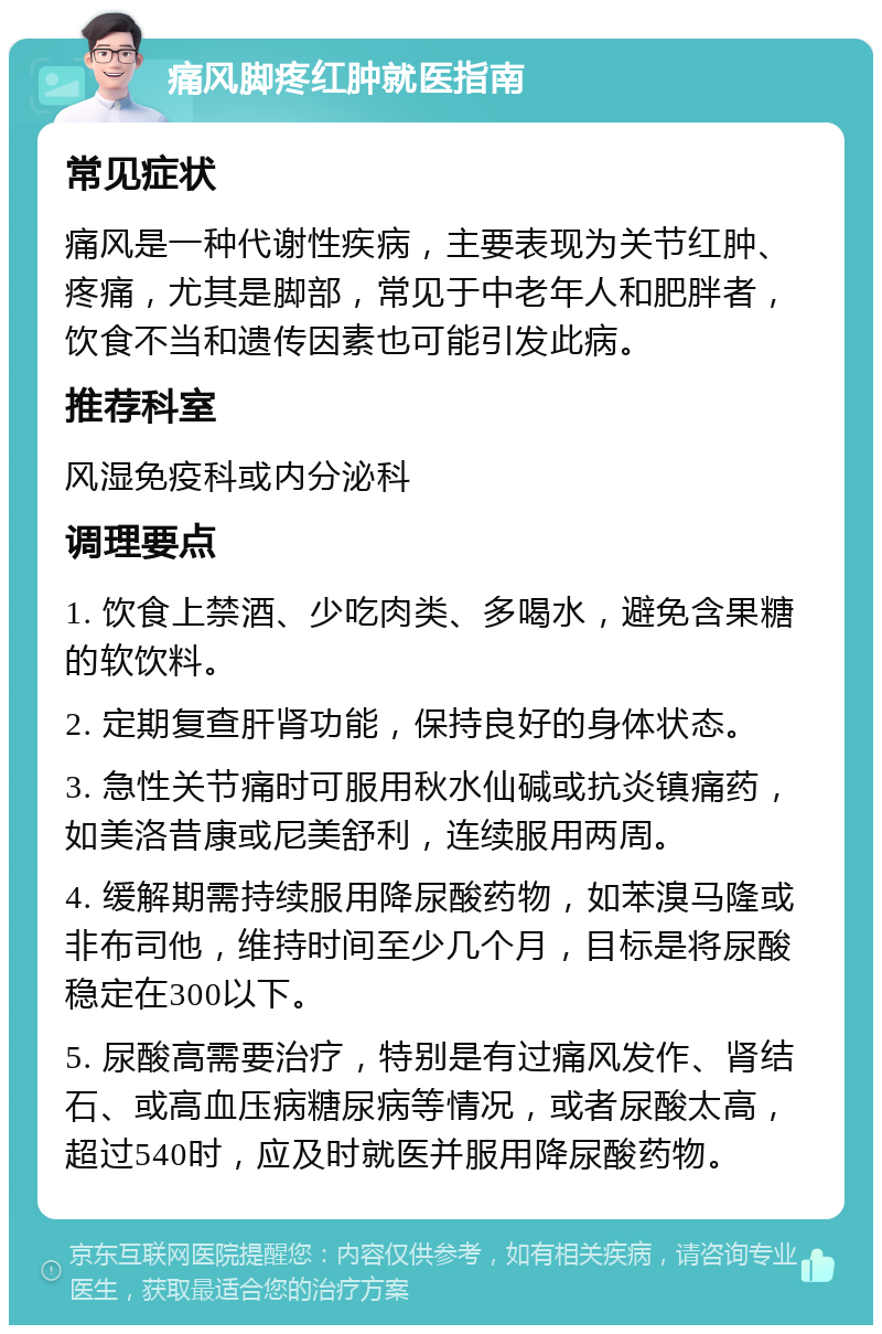 痛风脚疼红肿就医指南 常见症状 痛风是一种代谢性疾病，主要表现为关节红肿、疼痛，尤其是脚部，常见于中老年人和肥胖者，饮食不当和遗传因素也可能引发此病。 推荐科室 风湿免疫科或内分泌科 调理要点 1. 饮食上禁酒、少吃肉类、多喝水，避免含果糖的软饮料。 2. 定期复查肝肾功能，保持良好的身体状态。 3. 急性关节痛时可服用秋水仙碱或抗炎镇痛药，如美洛昔康或尼美舒利，连续服用两周。 4. 缓解期需持续服用降尿酸药物，如苯溴马隆或非布司他，维持时间至少几个月，目标是将尿酸稳定在300以下。 5. 尿酸高需要治疗，特别是有过痛风发作、肾结石、或高血压病糖尿病等情况，或者尿酸太高，超过540时，应及时就医并服用降尿酸药物。