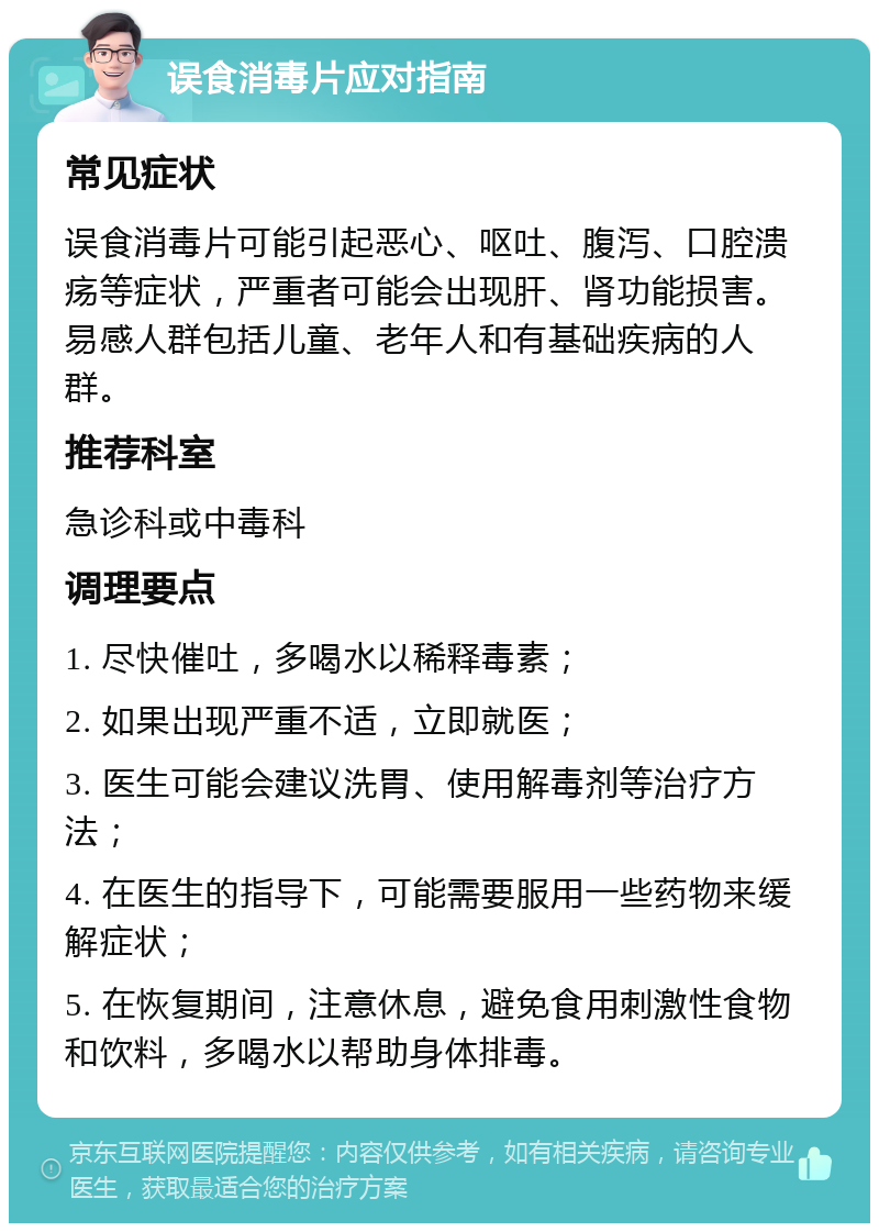 误食消毒片应对指南 常见症状 误食消毒片可能引起恶心、呕吐、腹泻、口腔溃疡等症状，严重者可能会出现肝、肾功能损害。易感人群包括儿童、老年人和有基础疾病的人群。 推荐科室 急诊科或中毒科 调理要点 1. 尽快催吐，多喝水以稀释毒素； 2. 如果出现严重不适，立即就医； 3. 医生可能会建议洗胃、使用解毒剂等治疗方法； 4. 在医生的指导下，可能需要服用一些药物来缓解症状； 5. 在恢复期间，注意休息，避免食用刺激性食物和饮料，多喝水以帮助身体排毒。