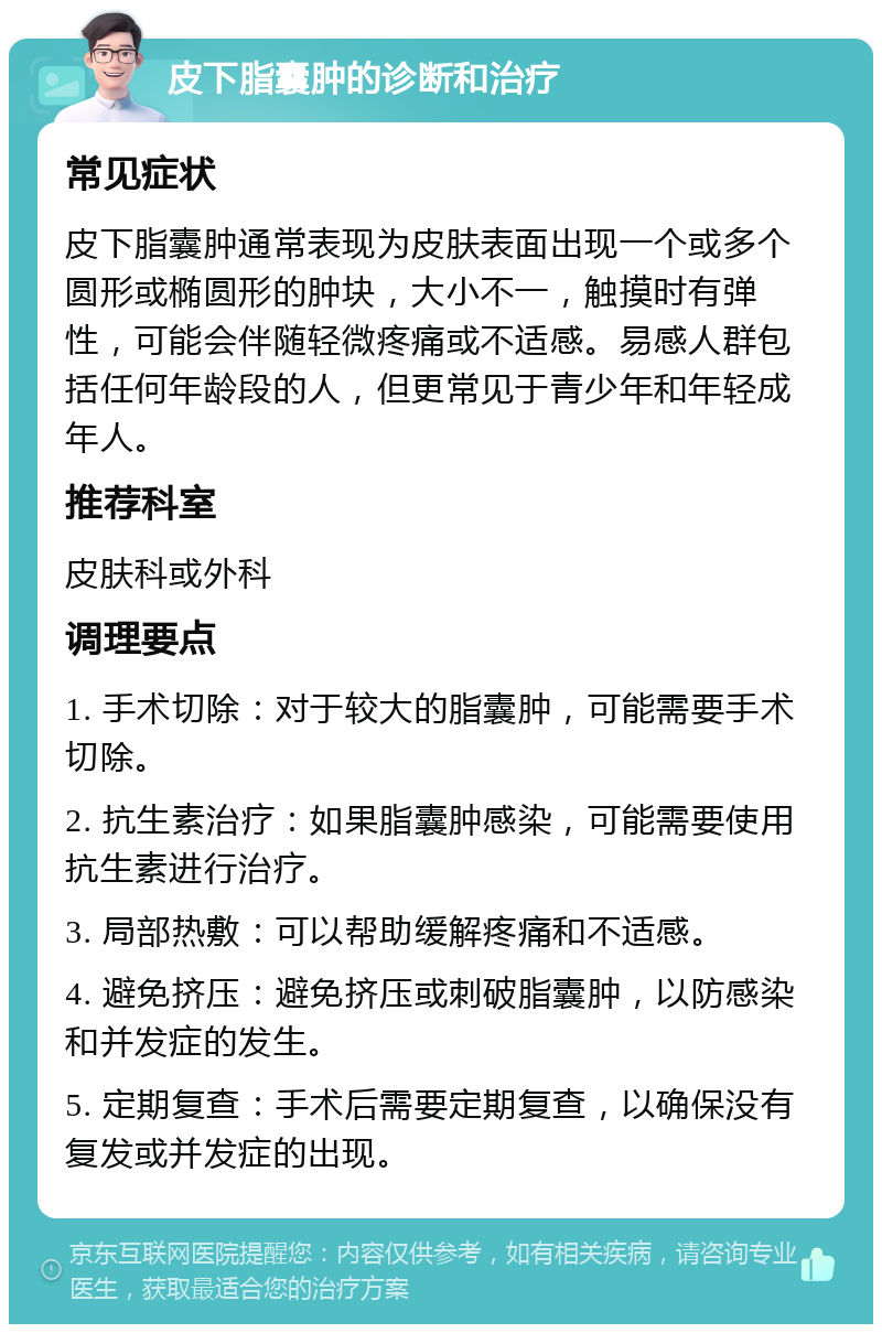 皮下脂囊肿的诊断和治疗 常见症状 皮下脂囊肿通常表现为皮肤表面出现一个或多个圆形或椭圆形的肿块，大小不一，触摸时有弹性，可能会伴随轻微疼痛或不适感。易感人群包括任何年龄段的人，但更常见于青少年和年轻成年人。 推荐科室 皮肤科或外科 调理要点 1. 手术切除：对于较大的脂囊肿，可能需要手术切除。 2. 抗生素治疗：如果脂囊肿感染，可能需要使用抗生素进行治疗。 3. 局部热敷：可以帮助缓解疼痛和不适感。 4. 避免挤压：避免挤压或刺破脂囊肿，以防感染和并发症的发生。 5. 定期复查：手术后需要定期复查，以确保没有复发或并发症的出现。