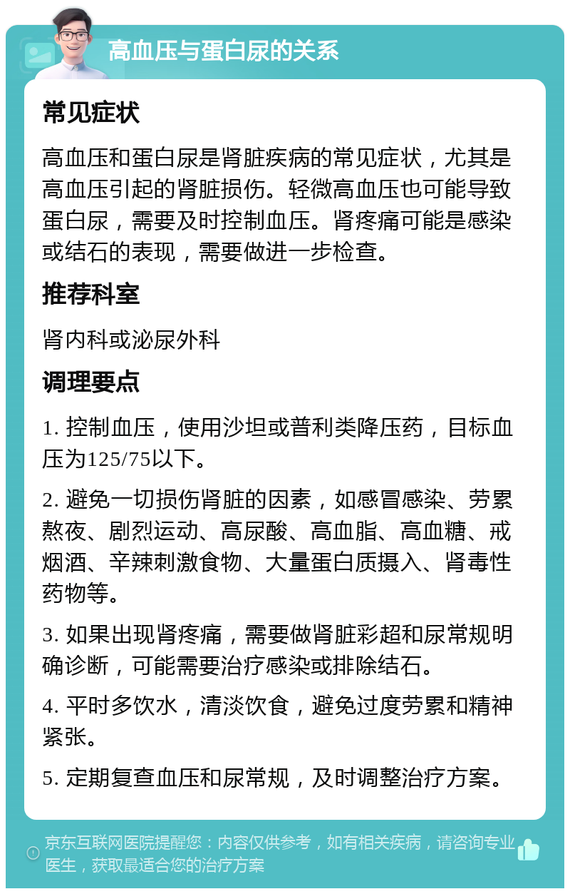 高血压与蛋白尿的关系 常见症状 高血压和蛋白尿是肾脏疾病的常见症状，尤其是高血压引起的肾脏损伤。轻微高血压也可能导致蛋白尿，需要及时控制血压。肾疼痛可能是感染或结石的表现，需要做进一步检查。 推荐科室 肾内科或泌尿外科 调理要点 1. 控制血压，使用沙坦或普利类降压药，目标血压为125/75以下。 2. 避免一切损伤肾脏的因素，如感冒感染、劳累熬夜、剧烈运动、高尿酸、高血脂、高血糖、戒烟酒、辛辣刺激食物、大量蛋白质摄入、肾毒性药物等。 3. 如果出现肾疼痛，需要做肾脏彩超和尿常规明确诊断，可能需要治疗感染或排除结石。 4. 平时多饮水，清淡饮食，避免过度劳累和精神紧张。 5. 定期复查血压和尿常规，及时调整治疗方案。