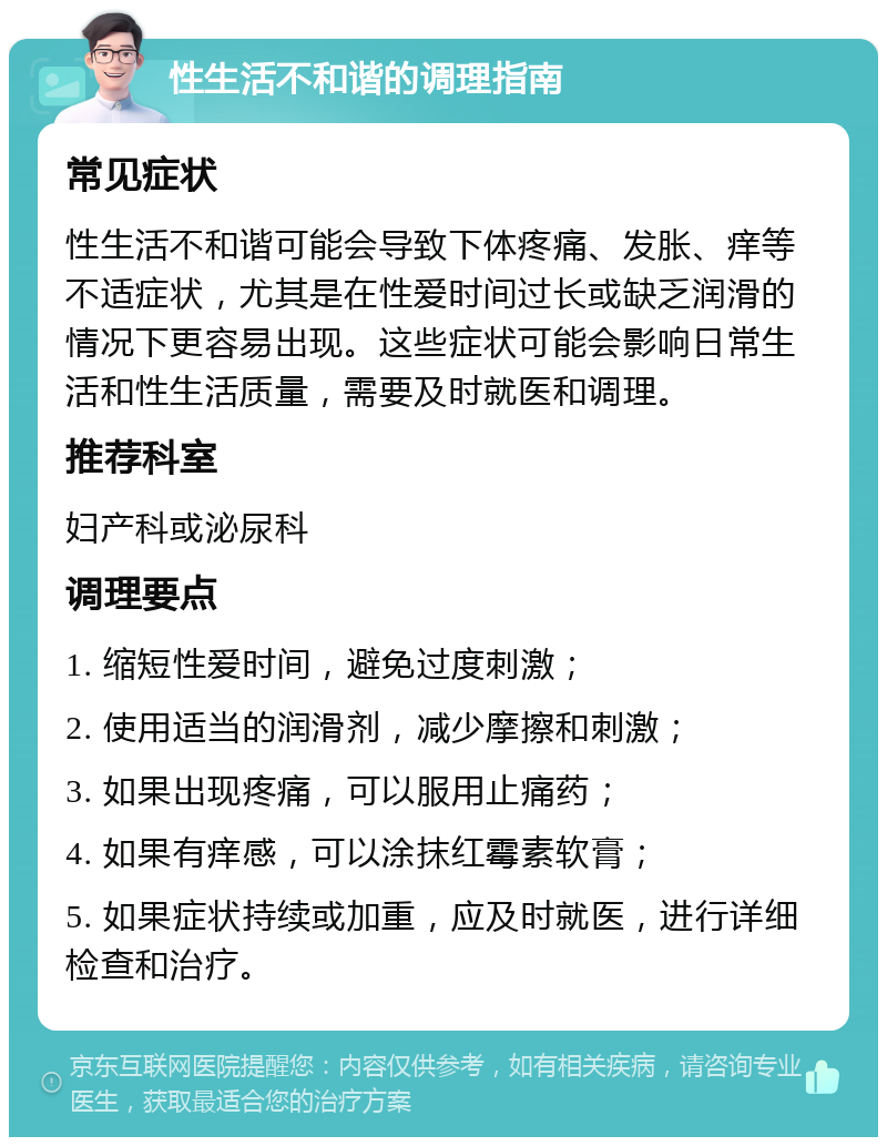 性生活不和谐的调理指南 常见症状 性生活不和谐可能会导致下体疼痛、发胀、痒等不适症状，尤其是在性爱时间过长或缺乏润滑的情况下更容易出现。这些症状可能会影响日常生活和性生活质量，需要及时就医和调理。 推荐科室 妇产科或泌尿科 调理要点 1. 缩短性爱时间，避免过度刺激； 2. 使用适当的润滑剂，减少摩擦和刺激； 3. 如果出现疼痛，可以服用止痛药； 4. 如果有痒感，可以涂抹红霉素软膏； 5. 如果症状持续或加重，应及时就医，进行详细检查和治疗。