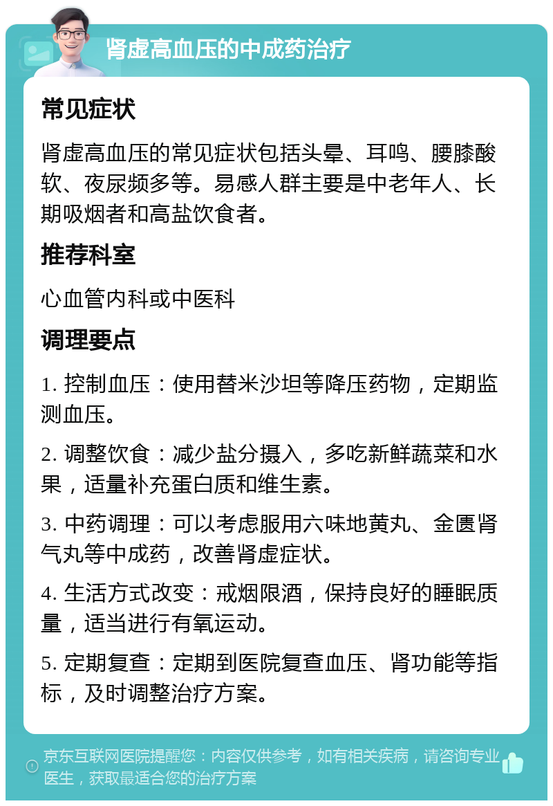 肾虚高血压的中成药治疗 常见症状 肾虚高血压的常见症状包括头晕、耳鸣、腰膝酸软、夜尿频多等。易感人群主要是中老年人、长期吸烟者和高盐饮食者。 推荐科室 心血管内科或中医科 调理要点 1. 控制血压：使用替米沙坦等降压药物，定期监测血压。 2. 调整饮食：减少盐分摄入，多吃新鲜蔬菜和水果，适量补充蛋白质和维生素。 3. 中药调理：可以考虑服用六味地黄丸、金匮肾气丸等中成药，改善肾虚症状。 4. 生活方式改变：戒烟限酒，保持良好的睡眠质量，适当进行有氧运动。 5. 定期复查：定期到医院复查血压、肾功能等指标，及时调整治疗方案。