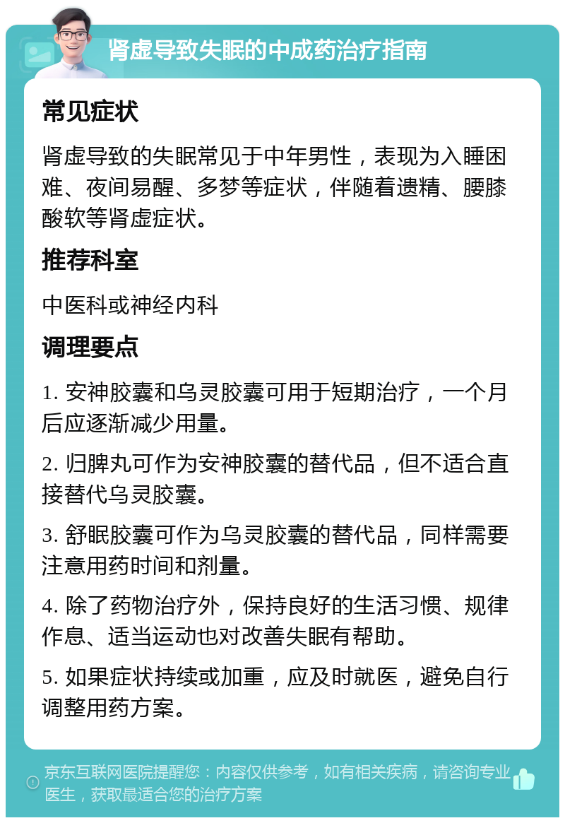 肾虚导致失眠的中成药治疗指南 常见症状 肾虚导致的失眠常见于中年男性，表现为入睡困难、夜间易醒、多梦等症状，伴随着遗精、腰膝酸软等肾虚症状。 推荐科室 中医科或神经内科 调理要点 1. 安神胶囊和乌灵胶囊可用于短期治疗，一个月后应逐渐减少用量。 2. 归脾丸可作为安神胶囊的替代品，但不适合直接替代乌灵胶囊。 3. 舒眠胶囊可作为乌灵胶囊的替代品，同样需要注意用药时间和剂量。 4. 除了药物治疗外，保持良好的生活习惯、规律作息、适当运动也对改善失眠有帮助。 5. 如果症状持续或加重，应及时就医，避免自行调整用药方案。