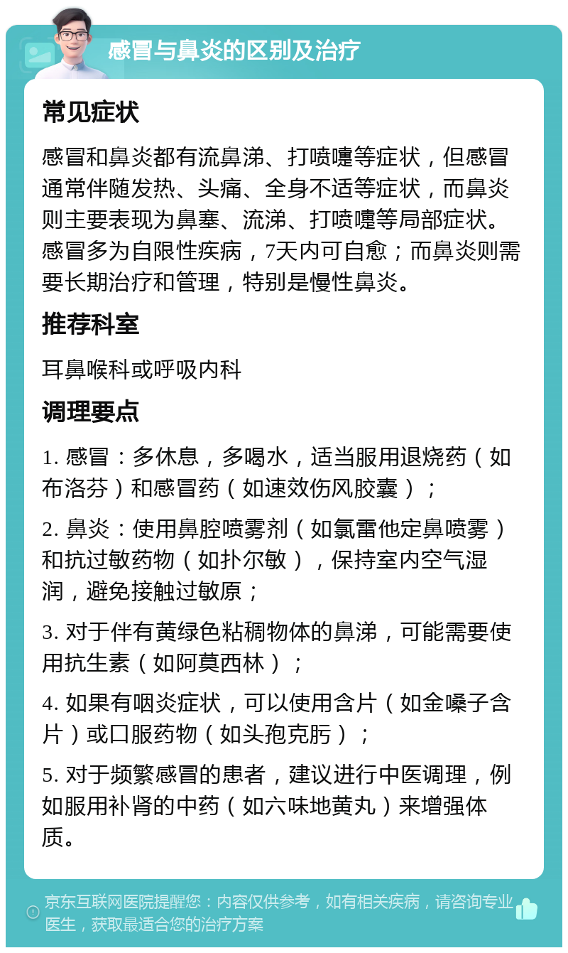 感冒与鼻炎的区别及治疗 常见症状 感冒和鼻炎都有流鼻涕、打喷嚏等症状，但感冒通常伴随发热、头痛、全身不适等症状，而鼻炎则主要表现为鼻塞、流涕、打喷嚏等局部症状。感冒多为自限性疾病，7天内可自愈；而鼻炎则需要长期治疗和管理，特别是慢性鼻炎。 推荐科室 耳鼻喉科或呼吸内科 调理要点 1. 感冒：多休息，多喝水，适当服用退烧药（如布洛芬）和感冒药（如速效伤风胶囊）； 2. 鼻炎：使用鼻腔喷雾剂（如氯雷他定鼻喷雾）和抗过敏药物（如扑尔敏），保持室内空气湿润，避免接触过敏原； 3. 对于伴有黄绿色粘稠物体的鼻涕，可能需要使用抗生素（如阿莫西林）； 4. 如果有咽炎症状，可以使用含片（如金嗓子含片）或口服药物（如头孢克肟）； 5. 对于频繁感冒的患者，建议进行中医调理，例如服用补肾的中药（如六味地黄丸）来增强体质。