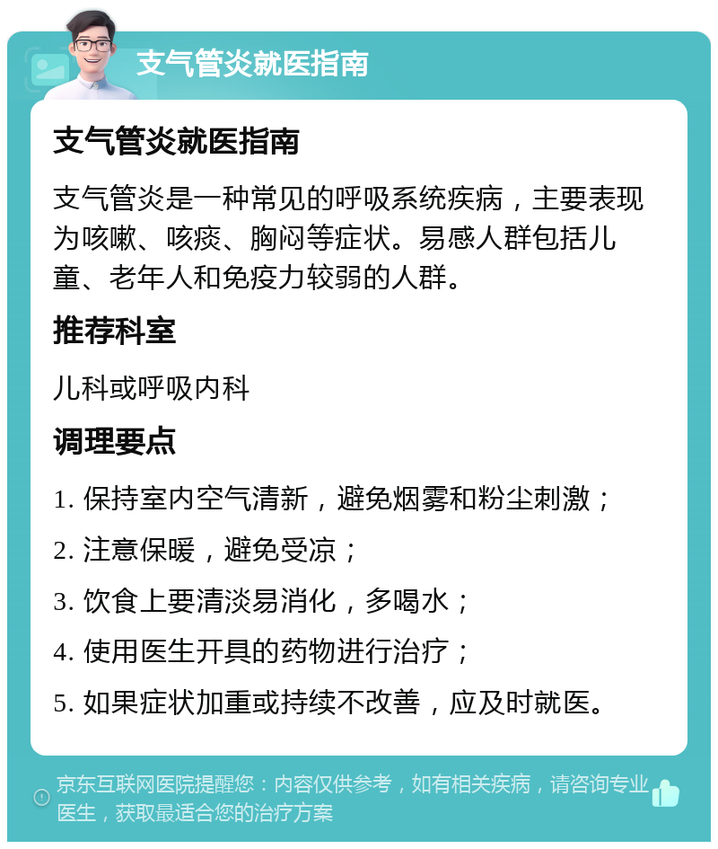 支气管炎就医指南 支气管炎就医指南 支气管炎是一种常见的呼吸系统疾病，主要表现为咳嗽、咳痰、胸闷等症状。易感人群包括儿童、老年人和免疫力较弱的人群。 推荐科室 儿科或呼吸内科 调理要点 1. 保持室内空气清新，避免烟雾和粉尘刺激； 2. 注意保暖，避免受凉； 3. 饮食上要清淡易消化，多喝水； 4. 使用医生开具的药物进行治疗； 5. 如果症状加重或持续不改善，应及时就医。