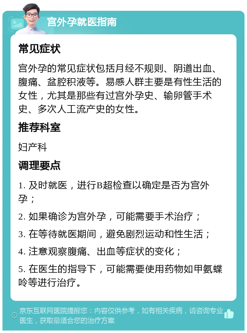 宫外孕就医指南 常见症状 宫外孕的常见症状包括月经不规则、阴道出血、腹痛、盆腔积液等。易感人群主要是有性生活的女性，尤其是那些有过宫外孕史、输卵管手术史、多次人工流产史的女性。 推荐科室 妇产科 调理要点 1. 及时就医，进行B超检查以确定是否为宫外孕； 2. 如果确诊为宫外孕，可能需要手术治疗； 3. 在等待就医期间，避免剧烈运动和性生活； 4. 注意观察腹痛、出血等症状的变化； 5. 在医生的指导下，可能需要使用药物如甲氨蝶呤等进行治疗。