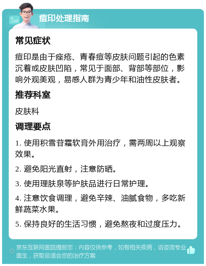 痘印处理指南 常见症状 痘印是由于痤疮、青春痘等皮肤问题引起的色素沉着或皮肤凹陷，常见于面部、背部等部位，影响外观美观，易感人群为青少年和油性皮肤者。 推荐科室 皮肤科 调理要点 1. 使用积雪苷霜软膏外用治疗，需两周以上观察效果。 2. 避免阳光直射，注意防晒。 3. 使用理肤泉等护肤品进行日常护理。 4. 注意饮食调理，避免辛辣、油腻食物，多吃新鲜蔬菜水果。 5. 保持良好的生活习惯，避免熬夜和过度压力。