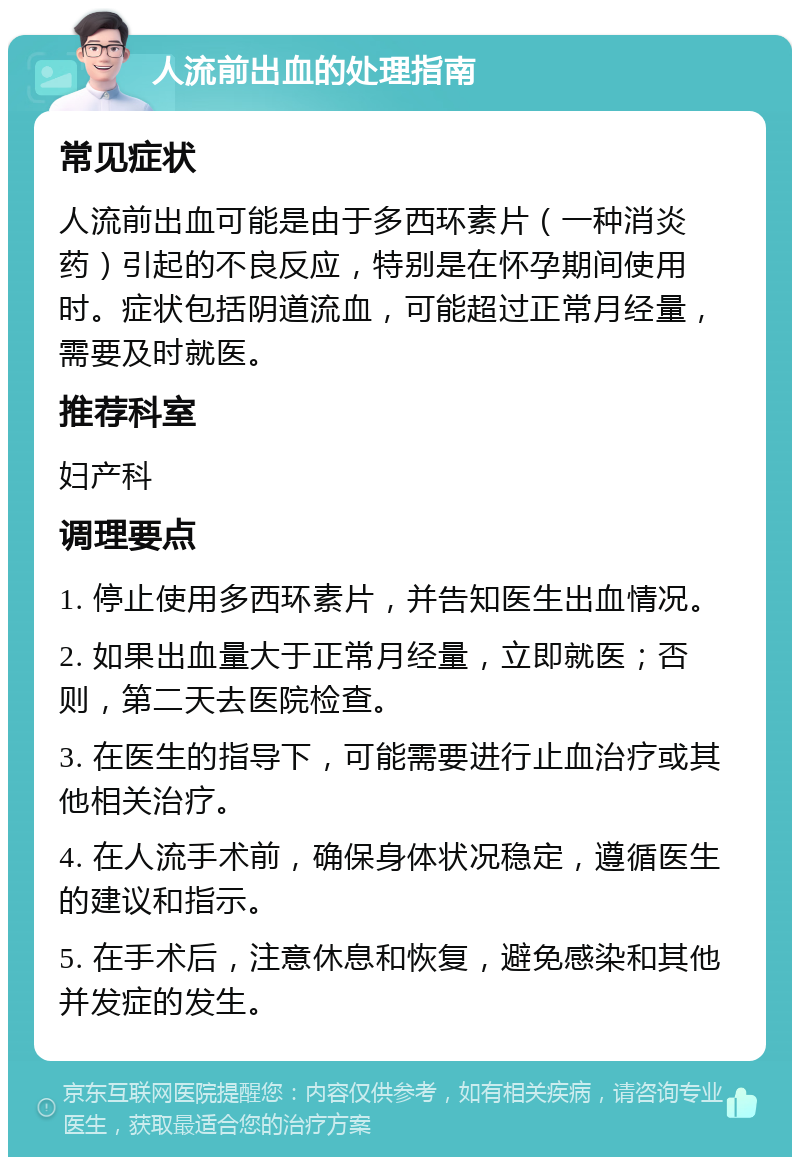 人流前出血的处理指南 常见症状 人流前出血可能是由于多西环素片（一种消炎药）引起的不良反应，特别是在怀孕期间使用时。症状包括阴道流血，可能超过正常月经量，需要及时就医。 推荐科室 妇产科 调理要点 1. 停止使用多西环素片，并告知医生出血情况。 2. 如果出血量大于正常月经量，立即就医；否则，第二天去医院检查。 3. 在医生的指导下，可能需要进行止血治疗或其他相关治疗。 4. 在人流手术前，确保身体状况稳定，遵循医生的建议和指示。 5. 在手术后，注意休息和恢复，避免感染和其他并发症的发生。