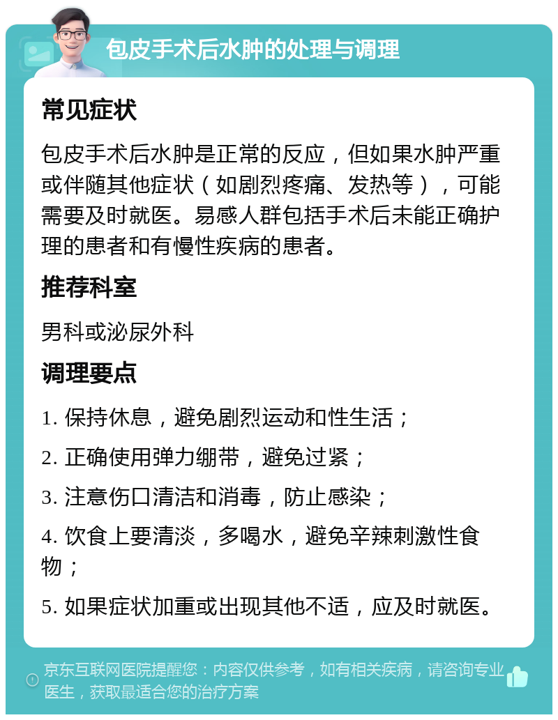 包皮手术后水肿的处理与调理 常见症状 包皮手术后水肿是正常的反应，但如果水肿严重或伴随其他症状（如剧烈疼痛、发热等），可能需要及时就医。易感人群包括手术后未能正确护理的患者和有慢性疾病的患者。 推荐科室 男科或泌尿外科 调理要点 1. 保持休息，避免剧烈运动和性生活； 2. 正确使用弹力绷带，避免过紧； 3. 注意伤口清洁和消毒，防止感染； 4. 饮食上要清淡，多喝水，避免辛辣刺激性食物； 5. 如果症状加重或出现其他不适，应及时就医。