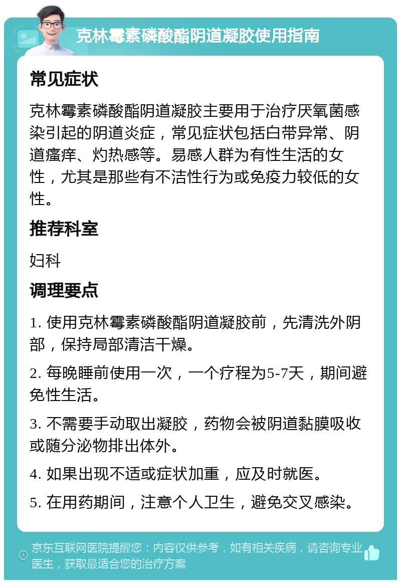 克林霉素磷酸酯阴道凝胶使用指南 常见症状 克林霉素磷酸酯阴道凝胶主要用于治疗厌氧菌感染引起的阴道炎症，常见症状包括白带异常、阴道瘙痒、灼热感等。易感人群为有性生活的女性，尤其是那些有不洁性行为或免疫力较低的女性。 推荐科室 妇科 调理要点 1. 使用克林霉素磷酸酯阴道凝胶前，先清洗外阴部，保持局部清洁干燥。 2. 每晚睡前使用一次，一个疗程为5-7天，期间避免性生活。 3. 不需要手动取出凝胶，药物会被阴道黏膜吸收或随分泌物排出体外。 4. 如果出现不适或症状加重，应及时就医。 5. 在用药期间，注意个人卫生，避免交叉感染。