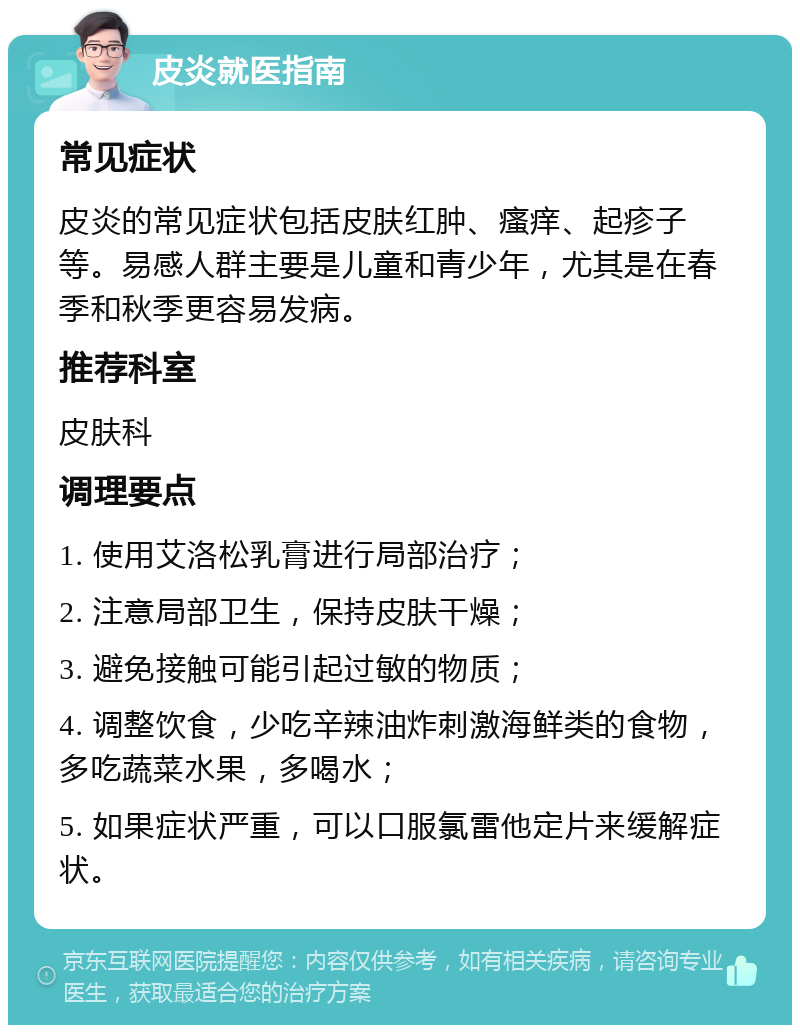 皮炎就医指南 常见症状 皮炎的常见症状包括皮肤红肿、瘙痒、起疹子等。易感人群主要是儿童和青少年，尤其是在春季和秋季更容易发病。 推荐科室 皮肤科 调理要点 1. 使用艾洛松乳膏进行局部治疗； 2. 注意局部卫生，保持皮肤干燥； 3. 避免接触可能引起过敏的物质； 4. 调整饮食，少吃辛辣油炸刺激海鲜类的食物，多吃蔬菜水果，多喝水； 5. 如果症状严重，可以口服氯雷他定片来缓解症状。