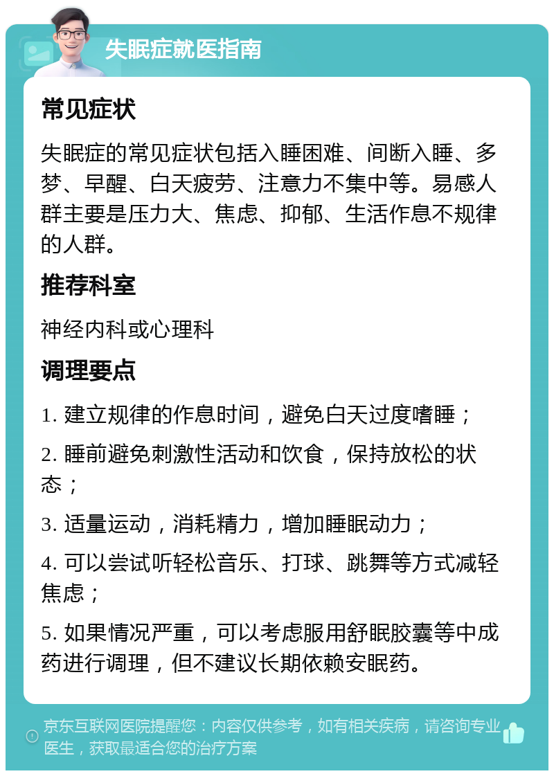 失眠症就医指南 常见症状 失眠症的常见症状包括入睡困难、间断入睡、多梦、早醒、白天疲劳、注意力不集中等。易感人群主要是压力大、焦虑、抑郁、生活作息不规律的人群。 推荐科室 神经内科或心理科 调理要点 1. 建立规律的作息时间，避免白天过度嗜睡； 2. 睡前避免刺激性活动和饮食，保持放松的状态； 3. 适量运动，消耗精力，增加睡眠动力； 4. 可以尝试听轻松音乐、打球、跳舞等方式减轻焦虑； 5. 如果情况严重，可以考虑服用舒眠胶囊等中成药进行调理，但不建议长期依赖安眠药。