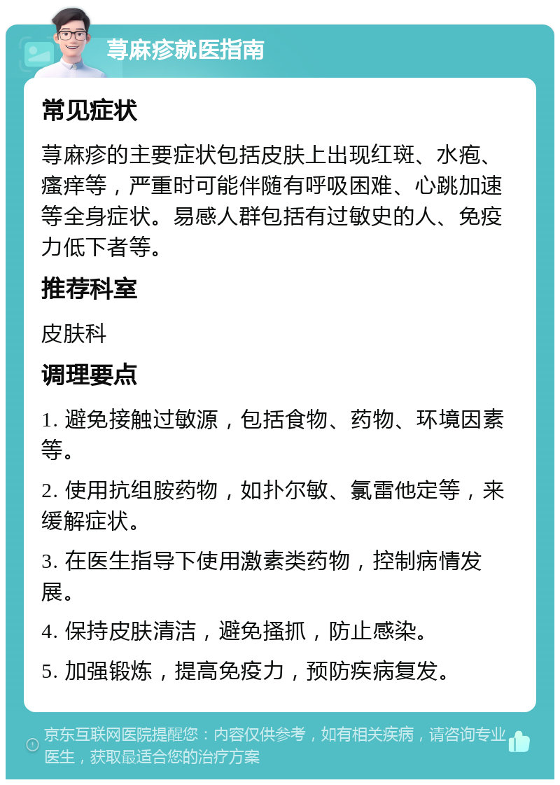 荨麻疹就医指南 常见症状 荨麻疹的主要症状包括皮肤上出现红斑、水疱、瘙痒等，严重时可能伴随有呼吸困难、心跳加速等全身症状。易感人群包括有过敏史的人、免疫力低下者等。 推荐科室 皮肤科 调理要点 1. 避免接触过敏源，包括食物、药物、环境因素等。 2. 使用抗组胺药物，如扑尔敏、氯雷他定等，来缓解症状。 3. 在医生指导下使用激素类药物，控制病情发展。 4. 保持皮肤清洁，避免搔抓，防止感染。 5. 加强锻炼，提高免疫力，预防疾病复发。