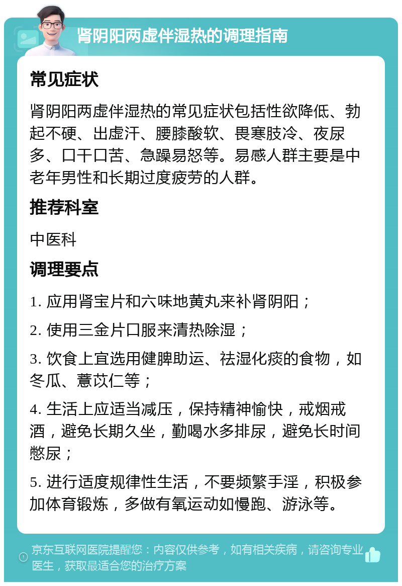 肾阴阳两虚伴湿热的调理指南 常见症状 肾阴阳两虚伴湿热的常见症状包括性欲降低、勃起不硬、出虚汗、腰膝酸软、畏寒肢冷、夜尿多、口干口苦、急躁易怒等。易感人群主要是中老年男性和长期过度疲劳的人群。 推荐科室 中医科 调理要点 1. 应用肾宝片和六味地黄丸来补肾阴阳； 2. 使用三金片口服来清热除湿； 3. 饮食上宜选用健脾助运、祛湿化痰的食物，如冬瓜、薏苡仁等； 4. 生活上应适当减压，保持精神愉快，戒烟戒酒，避免长期久坐，勤喝水多排尿，避免长时间憋尿； 5. 进行适度规律性生活，不要频繁手淫，积极参加体育锻炼，多做有氧运动如慢跑、游泳等。