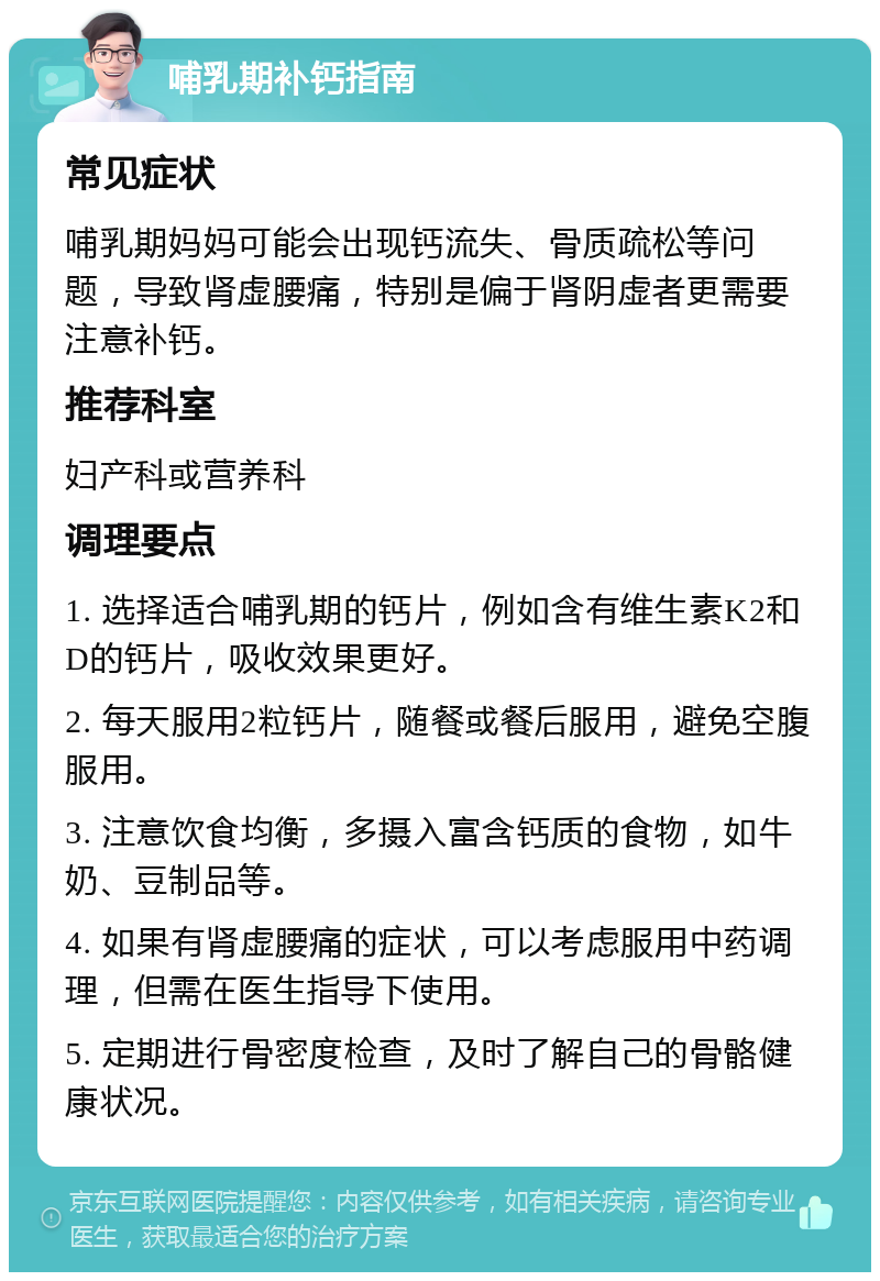 哺乳期补钙指南 常见症状 哺乳期妈妈可能会出现钙流失、骨质疏松等问题，导致肾虚腰痛，特别是偏于肾阴虚者更需要注意补钙。 推荐科室 妇产科或营养科 调理要点 1. 选择适合哺乳期的钙片，例如含有维生素K2和D的钙片，吸收效果更好。 2. 每天服用2粒钙片，随餐或餐后服用，避免空腹服用。 3. 注意饮食均衡，多摄入富含钙质的食物，如牛奶、豆制品等。 4. 如果有肾虚腰痛的症状，可以考虑服用中药调理，但需在医生指导下使用。 5. 定期进行骨密度检查，及时了解自己的骨骼健康状况。