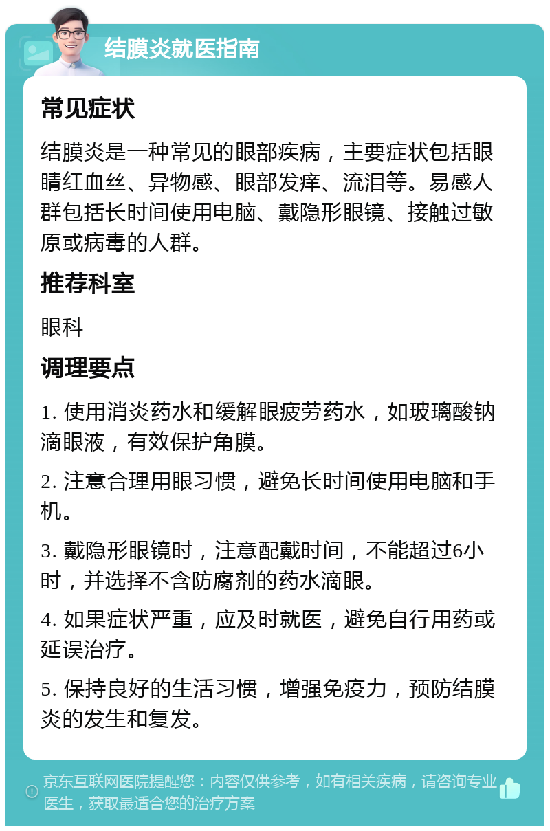 结膜炎就医指南 常见症状 结膜炎是一种常见的眼部疾病，主要症状包括眼睛红血丝、异物感、眼部发痒、流泪等。易感人群包括长时间使用电脑、戴隐形眼镜、接触过敏原或病毒的人群。 推荐科室 眼科 调理要点 1. 使用消炎药水和缓解眼疲劳药水，如玻璃酸钠滴眼液，有效保护角膜。 2. 注意合理用眼习惯，避免长时间使用电脑和手机。 3. 戴隐形眼镜时，注意配戴时间，不能超过6小时，并选择不含防腐剂的药水滴眼。 4. 如果症状严重，应及时就医，避免自行用药或延误治疗。 5. 保持良好的生活习惯，增强免疫力，预防结膜炎的发生和复发。