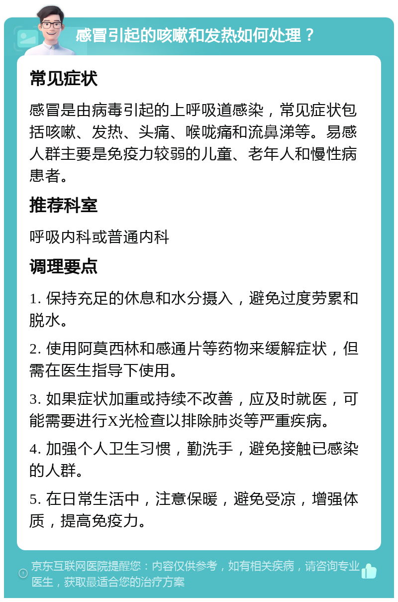 感冒引起的咳嗽和发热如何处理？ 常见症状 感冒是由病毒引起的上呼吸道感染，常见症状包括咳嗽、发热、头痛、喉咙痛和流鼻涕等。易感人群主要是免疫力较弱的儿童、老年人和慢性病患者。 推荐科室 呼吸内科或普通内科 调理要点 1. 保持充足的休息和水分摄入，避免过度劳累和脱水。 2. 使用阿莫西林和感通片等药物来缓解症状，但需在医生指导下使用。 3. 如果症状加重或持续不改善，应及时就医，可能需要进行X光检查以排除肺炎等严重疾病。 4. 加强个人卫生习惯，勤洗手，避免接触已感染的人群。 5. 在日常生活中，注意保暖，避免受凉，增强体质，提高免疫力。