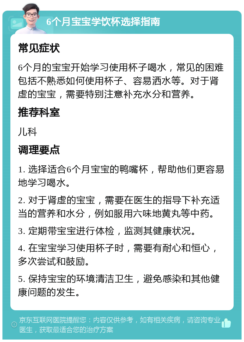 6个月宝宝学饮杯选择指南 常见症状 6个月的宝宝开始学习使用杯子喝水，常见的困难包括不熟悉如何使用杯子、容易洒水等。对于肾虚的宝宝，需要特别注意补充水分和营养。 推荐科室 儿科 调理要点 1. 选择适合6个月宝宝的鸭嘴杯，帮助他们更容易地学习喝水。 2. 对于肾虚的宝宝，需要在医生的指导下补充适当的营养和水分，例如服用六味地黄丸等中药。 3. 定期带宝宝进行体检，监测其健康状况。 4. 在宝宝学习使用杯子时，需要有耐心和恒心，多次尝试和鼓励。 5. 保持宝宝的环境清洁卫生，避免感染和其他健康问题的发生。