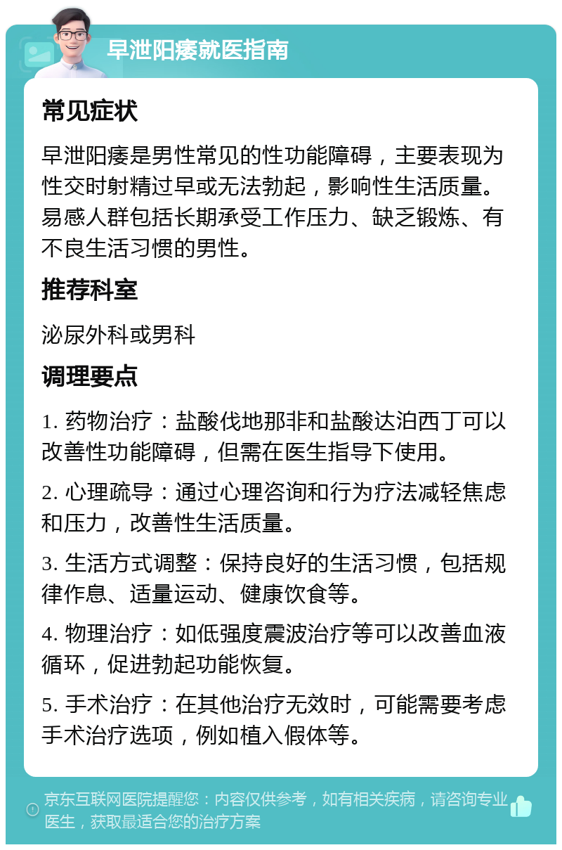 早泄阳痿就医指南 常见症状 早泄阳痿是男性常见的性功能障碍，主要表现为性交时射精过早或无法勃起，影响性生活质量。易感人群包括长期承受工作压力、缺乏锻炼、有不良生活习惯的男性。 推荐科室 泌尿外科或男科 调理要点 1. 药物治疗：盐酸伐地那非和盐酸达泊西丁可以改善性功能障碍，但需在医生指导下使用。 2. 心理疏导：通过心理咨询和行为疗法减轻焦虑和压力，改善性生活质量。 3. 生活方式调整：保持良好的生活习惯，包括规律作息、适量运动、健康饮食等。 4. 物理治疗：如低强度震波治疗等可以改善血液循环，促进勃起功能恢复。 5. 手术治疗：在其他治疗无效时，可能需要考虑手术治疗选项，例如植入假体等。