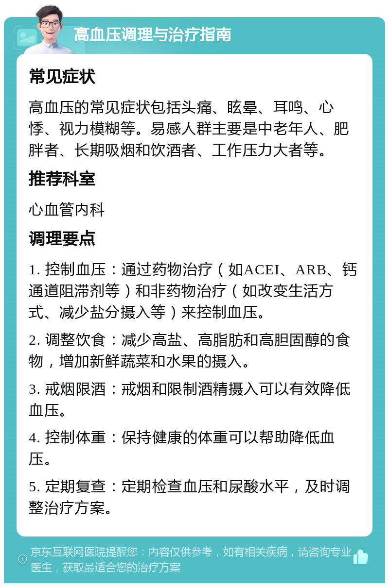 高血压调理与治疗指南 常见症状 高血压的常见症状包括头痛、眩晕、耳鸣、心悸、视力模糊等。易感人群主要是中老年人、肥胖者、长期吸烟和饮酒者、工作压力大者等。 推荐科室 心血管内科 调理要点 1. 控制血压：通过药物治疗（如ACEI、ARB、钙通道阻滞剂等）和非药物治疗（如改变生活方式、减少盐分摄入等）来控制血压。 2. 调整饮食：减少高盐、高脂肪和高胆固醇的食物，增加新鲜蔬菜和水果的摄入。 3. 戒烟限酒：戒烟和限制酒精摄入可以有效降低血压。 4. 控制体重：保持健康的体重可以帮助降低血压。 5. 定期复查：定期检查血压和尿酸水平，及时调整治疗方案。