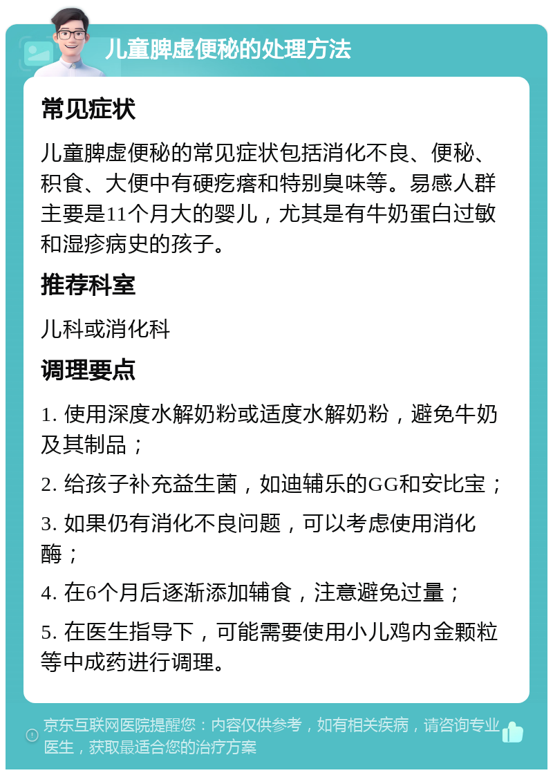 儿童脾虚便秘的处理方法 常见症状 儿童脾虚便秘的常见症状包括消化不良、便秘、积食、大便中有硬疙瘩和特别臭味等。易感人群主要是11个月大的婴儿，尤其是有牛奶蛋白过敏和湿疹病史的孩子。 推荐科室 儿科或消化科 调理要点 1. 使用深度水解奶粉或适度水解奶粉，避免牛奶及其制品； 2. 给孩子补充益生菌，如迪辅乐的GG和安比宝； 3. 如果仍有消化不良问题，可以考虑使用消化酶； 4. 在6个月后逐渐添加辅食，注意避免过量； 5. 在医生指导下，可能需要使用小儿鸡内金颗粒等中成药进行调理。