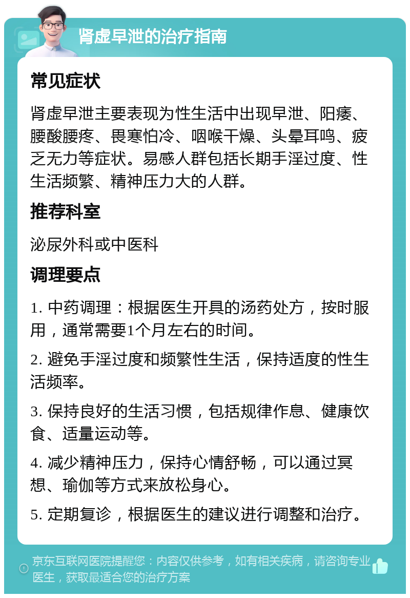 肾虚早泄的治疗指南 常见症状 肾虚早泄主要表现为性生活中出现早泄、阳痿、腰酸腰疼、畏寒怕冷、咽喉干燥、头晕耳鸣、疲乏无力等症状。易感人群包括长期手淫过度、性生活频繁、精神压力大的人群。 推荐科室 泌尿外科或中医科 调理要点 1. 中药调理：根据医生开具的汤药处方，按时服用，通常需要1个月左右的时间。 2. 避免手淫过度和频繁性生活，保持适度的性生活频率。 3. 保持良好的生活习惯，包括规律作息、健康饮食、适量运动等。 4. 减少精神压力，保持心情舒畅，可以通过冥想、瑜伽等方式来放松身心。 5. 定期复诊，根据医生的建议进行调整和治疗。