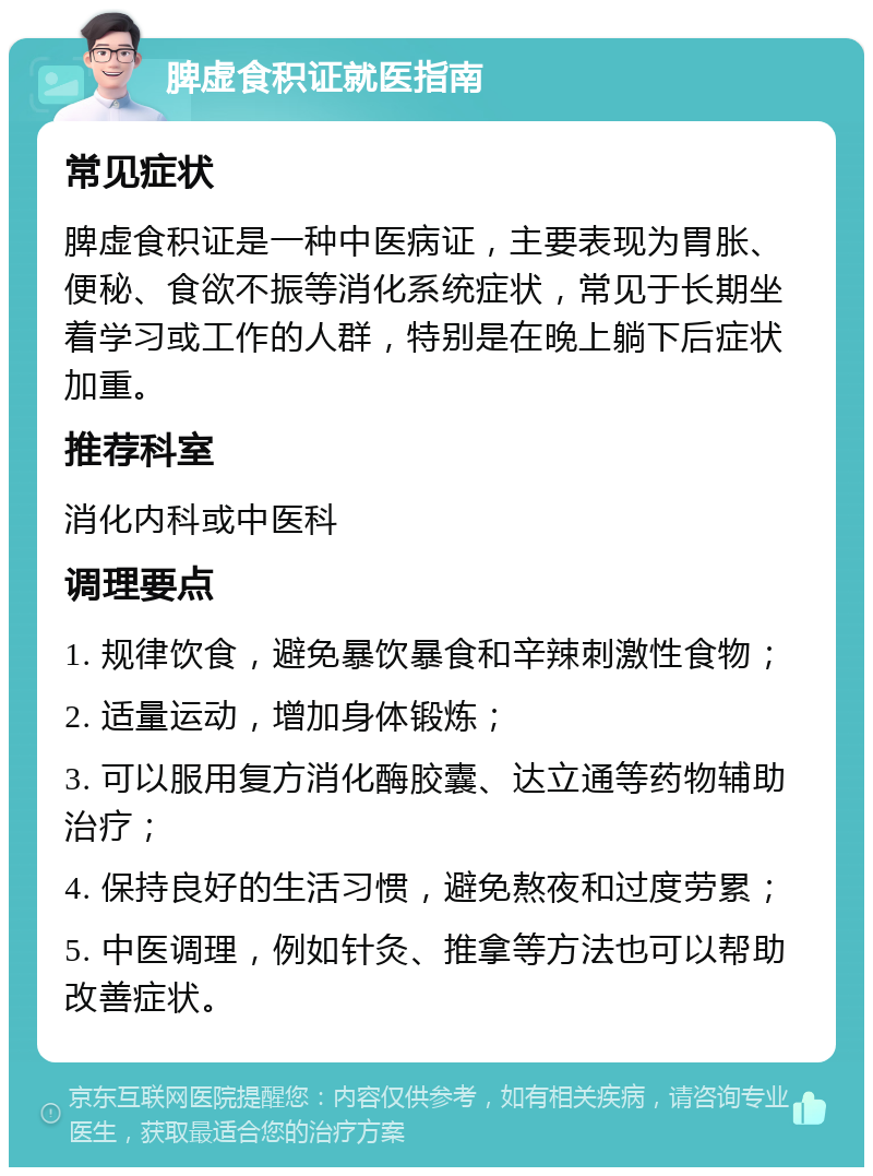 脾虚食积证就医指南 常见症状 脾虚食积证是一种中医病证，主要表现为胃胀、便秘、食欲不振等消化系统症状，常见于长期坐着学习或工作的人群，特别是在晚上躺下后症状加重。 推荐科室 消化内科或中医科 调理要点 1. 规律饮食，避免暴饮暴食和辛辣刺激性食物； 2. 适量运动，增加身体锻炼； 3. 可以服用复方消化酶胶囊、达立通等药物辅助治疗； 4. 保持良好的生活习惯，避免熬夜和过度劳累； 5. 中医调理，例如针灸、推拿等方法也可以帮助改善症状。