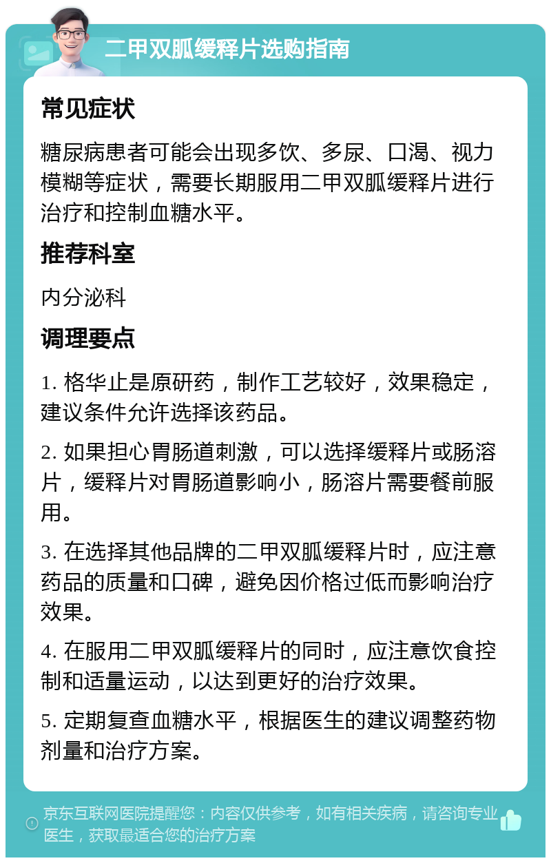 二甲双胍缓释片选购指南 常见症状 糖尿病患者可能会出现多饮、多尿、口渴、视力模糊等症状，需要长期服用二甲双胍缓释片进行治疗和控制血糖水平。 推荐科室 内分泌科 调理要点 1. 格华止是原研药，制作工艺较好，效果稳定，建议条件允许选择该药品。 2. 如果担心胃肠道刺激，可以选择缓释片或肠溶片，缓释片对胃肠道影响小，肠溶片需要餐前服用。 3. 在选择其他品牌的二甲双胍缓释片时，应注意药品的质量和口碑，避免因价格过低而影响治疗效果。 4. 在服用二甲双胍缓释片的同时，应注意饮食控制和适量运动，以达到更好的治疗效果。 5. 定期复查血糖水平，根据医生的建议调整药物剂量和治疗方案。