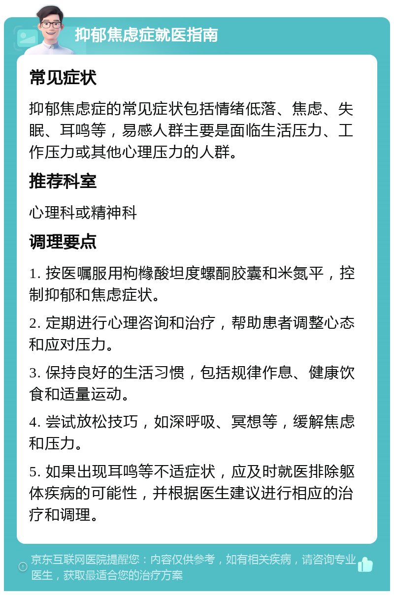 抑郁焦虑症就医指南 常见症状 抑郁焦虑症的常见症状包括情绪低落、焦虑、失眠、耳鸣等，易感人群主要是面临生活压力、工作压力或其他心理压力的人群。 推荐科室 心理科或精神科 调理要点 1. 按医嘱服用枸橼酸坦度螺酮胶囊和米氮平，控制抑郁和焦虑症状。 2. 定期进行心理咨询和治疗，帮助患者调整心态和应对压力。 3. 保持良好的生活习惯，包括规律作息、健康饮食和适量运动。 4. 尝试放松技巧，如深呼吸、冥想等，缓解焦虑和压力。 5. 如果出现耳鸣等不适症状，应及时就医排除躯体疾病的可能性，并根据医生建议进行相应的治疗和调理。