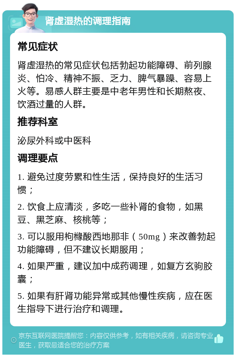 肾虚湿热的调理指南 常见症状 肾虚湿热的常见症状包括勃起功能障碍、前列腺炎、怕冷、精神不振、乏力、脾气暴躁、容易上火等。易感人群主要是中老年男性和长期熬夜、饮酒过量的人群。 推荐科室 泌尿外科或中医科 调理要点 1. 避免过度劳累和性生活，保持良好的生活习惯； 2. 饮食上应清淡，多吃一些补肾的食物，如黑豆、黑芝麻、核桃等； 3. 可以服用枸橼酸西地那非（50mg）来改善勃起功能障碍，但不建议长期服用； 4. 如果严重，建议加中成药调理，如复方玄驹胶囊； 5. 如果有肝肾功能异常或其他慢性疾病，应在医生指导下进行治疗和调理。