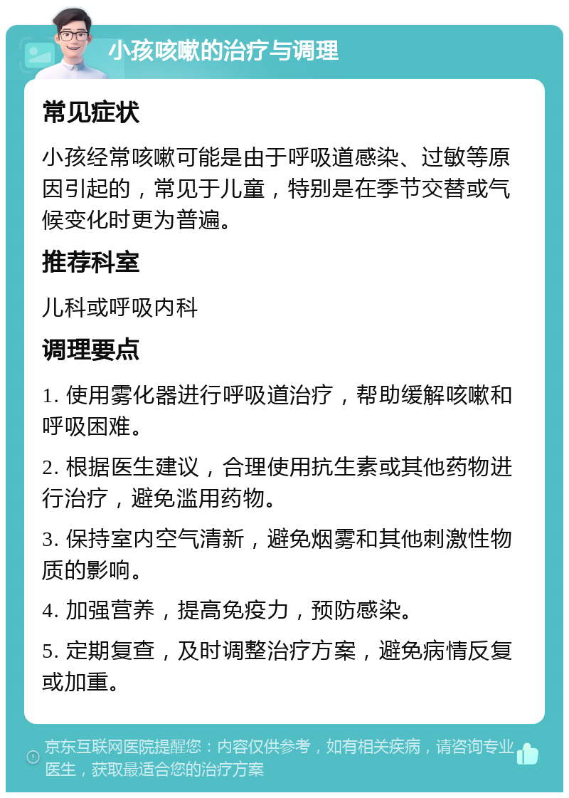 小孩咳嗽的治疗与调理 常见症状 小孩经常咳嗽可能是由于呼吸道感染、过敏等原因引起的，常见于儿童，特别是在季节交替或气候变化时更为普遍。 推荐科室 儿科或呼吸内科 调理要点 1. 使用雾化器进行呼吸道治疗，帮助缓解咳嗽和呼吸困难。 2. 根据医生建议，合理使用抗生素或其他药物进行治疗，避免滥用药物。 3. 保持室内空气清新，避免烟雾和其他刺激性物质的影响。 4. 加强营养，提高免疫力，预防感染。 5. 定期复查，及时调整治疗方案，避免病情反复或加重。