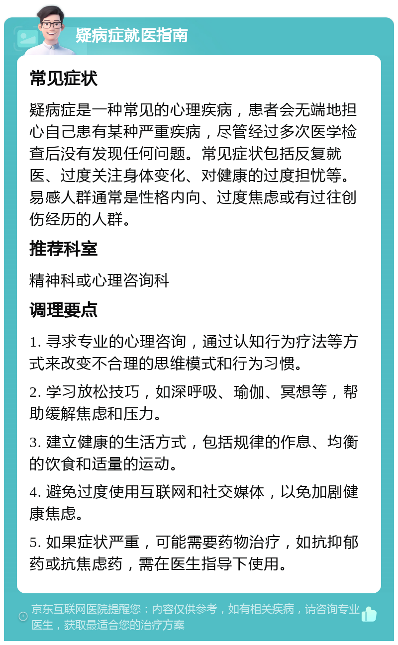 疑病症就医指南 常见症状 疑病症是一种常见的心理疾病，患者会无端地担心自己患有某种严重疾病，尽管经过多次医学检查后没有发现任何问题。常见症状包括反复就医、过度关注身体变化、对健康的过度担忧等。易感人群通常是性格内向、过度焦虑或有过往创伤经历的人群。 推荐科室 精神科或心理咨询科 调理要点 1. 寻求专业的心理咨询，通过认知行为疗法等方式来改变不合理的思维模式和行为习惯。 2. 学习放松技巧，如深呼吸、瑜伽、冥想等，帮助缓解焦虑和压力。 3. 建立健康的生活方式，包括规律的作息、均衡的饮食和适量的运动。 4. 避免过度使用互联网和社交媒体，以免加剧健康焦虑。 5. 如果症状严重，可能需要药物治疗，如抗抑郁药或抗焦虑药，需在医生指导下使用。