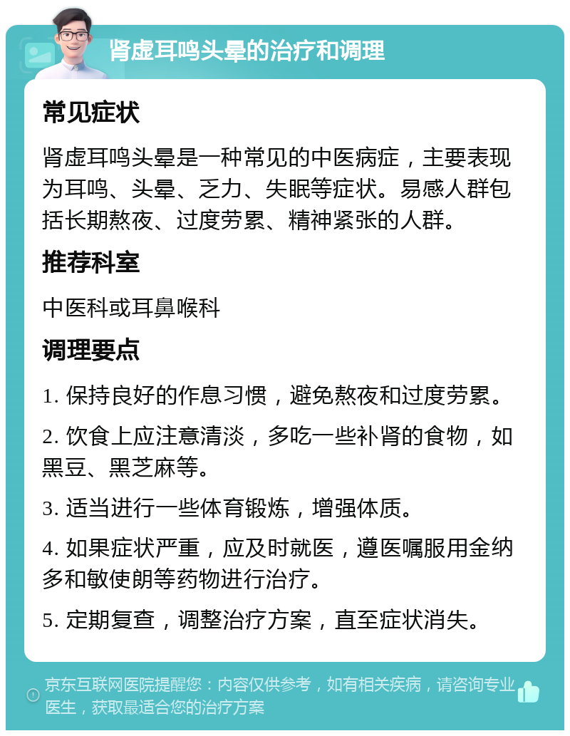 肾虚耳鸣头晕的治疗和调理 常见症状 肾虚耳鸣头晕是一种常见的中医病症，主要表现为耳鸣、头晕、乏力、失眠等症状。易感人群包括长期熬夜、过度劳累、精神紧张的人群。 推荐科室 中医科或耳鼻喉科 调理要点 1. 保持良好的作息习惯，避免熬夜和过度劳累。 2. 饮食上应注意清淡，多吃一些补肾的食物，如黑豆、黑芝麻等。 3. 适当进行一些体育锻炼，增强体质。 4. 如果症状严重，应及时就医，遵医嘱服用金纳多和敏使朗等药物进行治疗。 5. 定期复查，调整治疗方案，直至症状消失。