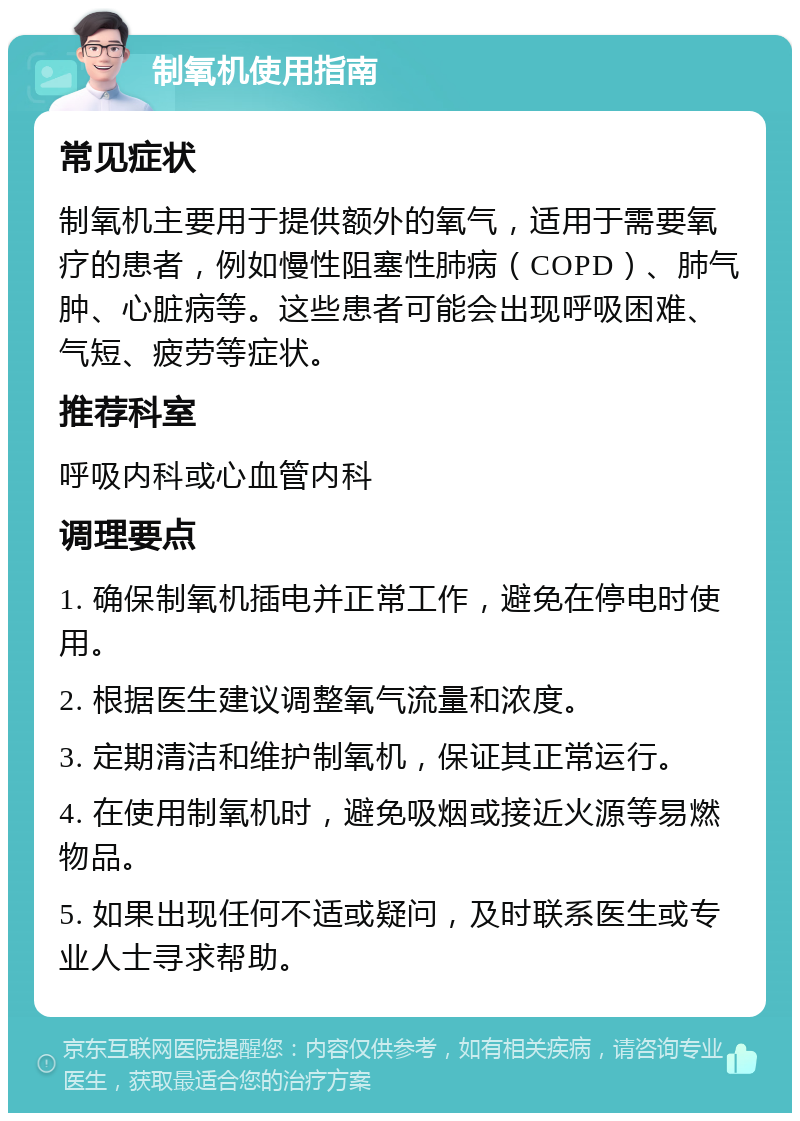 制氧机使用指南 常见症状 制氧机主要用于提供额外的氧气，适用于需要氧疗的患者，例如慢性阻塞性肺病（COPD）、肺气肿、心脏病等。这些患者可能会出现呼吸困难、气短、疲劳等症状。 推荐科室 呼吸内科或心血管内科 调理要点 1. 确保制氧机插电并正常工作，避免在停电时使用。 2. 根据医生建议调整氧气流量和浓度。 3. 定期清洁和维护制氧机，保证其正常运行。 4. 在使用制氧机时，避免吸烟或接近火源等易燃物品。 5. 如果出现任何不适或疑问，及时联系医生或专业人士寻求帮助。