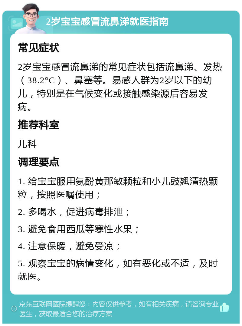 2岁宝宝感冒流鼻涕就医指南 常见症状 2岁宝宝感冒流鼻涕的常见症状包括流鼻涕、发热（38.2°C）、鼻塞等。易感人群为2岁以下的幼儿，特别是在气候变化或接触感染源后容易发病。 推荐科室 儿科 调理要点 1. 给宝宝服用氨酚黄那敏颗粒和小儿豉翘清热颗粒，按照医嘱使用； 2. 多喝水，促进病毒排泄； 3. 避免食用西瓜等寒性水果； 4. 注意保暖，避免受凉； 5. 观察宝宝的病情变化，如有恶化或不适，及时就医。