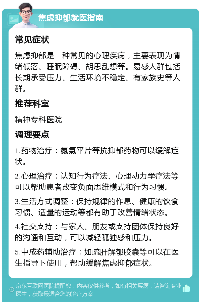 焦虑抑郁就医指南 常见症状 焦虑抑郁是一种常见的心理疾病，主要表现为情绪低落、睡眠障碍、胡思乱想等。易感人群包括长期承受压力、生活环境不稳定、有家族史等人群。 推荐科室 精神专科医院 调理要点 1.药物治疗：氮氯平片等抗抑郁药物可以缓解症状。 2.心理治疗：认知行为疗法、心理动力学疗法等可以帮助患者改变负面思维模式和行为习惯。 3.生活方式调整：保持规律的作息、健康的饮食习惯、适量的运动等都有助于改善情绪状态。 4.社交支持：与家人、朋友或支持团体保持良好的沟通和互动，可以减轻孤独感和压力。 5.中成药辅助治疗：如疏肝解郁胶囊等可以在医生指导下使用，帮助缓解焦虑抑郁症状。