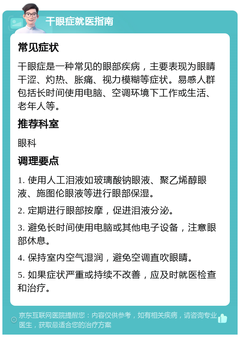 干眼症就医指南 常见症状 干眼症是一种常见的眼部疾病，主要表现为眼睛干涩、灼热、胀痛、视力模糊等症状。易感人群包括长时间使用电脑、空调环境下工作或生活、老年人等。 推荐科室 眼科 调理要点 1. 使用人工泪液如玻璃酸钠眼液、聚乙烯醇眼液、施图伦眼液等进行眼部保湿。 2. 定期进行眼部按摩，促进泪液分泌。 3. 避免长时间使用电脑或其他电子设备，注意眼部休息。 4. 保持室内空气湿润，避免空调直吹眼睛。 5. 如果症状严重或持续不改善，应及时就医检查和治疗。