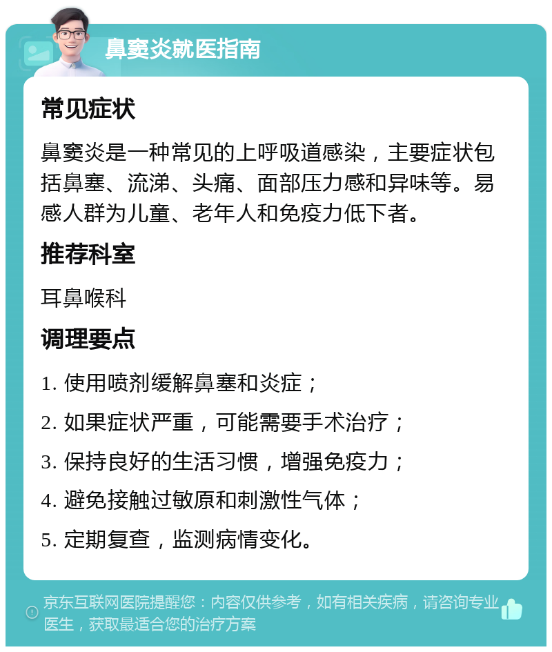 鼻窦炎就医指南 常见症状 鼻窦炎是一种常见的上呼吸道感染，主要症状包括鼻塞、流涕、头痛、面部压力感和异味等。易感人群为儿童、老年人和免疫力低下者。 推荐科室 耳鼻喉科 调理要点 1. 使用喷剂缓解鼻塞和炎症； 2. 如果症状严重，可能需要手术治疗； 3. 保持良好的生活习惯，增强免疫力； 4. 避免接触过敏原和刺激性气体； 5. 定期复查，监测病情变化。