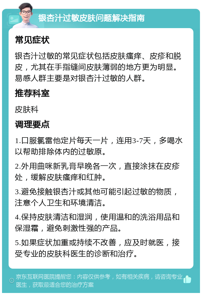 银杏汁过敏皮肤问题解决指南 常见症状 银杏汁过敏的常见症状包括皮肤瘙痒、皮疹和脱皮，尤其在手指缝间皮肤薄弱的地方更为明显。易感人群主要是对银杏汁过敏的人群。 推荐科室 皮肤科 调理要点 1.口服氯雷他定片每天一片，连用3-7天，多喝水以帮助排除体内的过敏原。 2.外用曲咪新乳膏早晚各一次，直接涂抹在皮疹处，缓解皮肤瘙痒和红肿。 3.避免接触银杏汁或其他可能引起过敏的物质，注意个人卫生和环境清洁。 4.保持皮肤清洁和湿润，使用温和的洗浴用品和保湿霜，避免刺激性强的产品。 5.如果症状加重或持续不改善，应及时就医，接受专业的皮肤科医生的诊断和治疗。