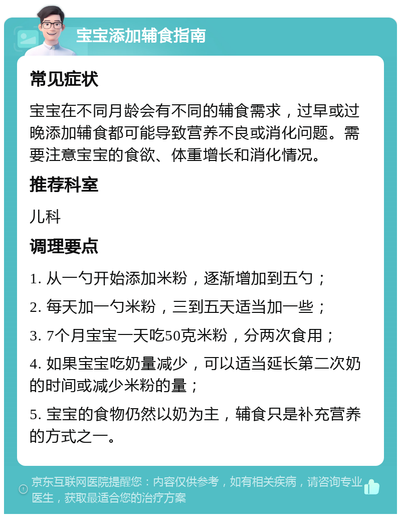 宝宝添加辅食指南 常见症状 宝宝在不同月龄会有不同的辅食需求，过早或过晚添加辅食都可能导致营养不良或消化问题。需要注意宝宝的食欲、体重增长和消化情况。 推荐科室 儿科 调理要点 1. 从一勺开始添加米粉，逐渐增加到五勺； 2. 每天加一勺米粉，三到五天适当加一些； 3. 7个月宝宝一天吃50克米粉，分两次食用； 4. 如果宝宝吃奶量减少，可以适当延长第二次奶的时间或减少米粉的量； 5. 宝宝的食物仍然以奶为主，辅食只是补充营养的方式之一。