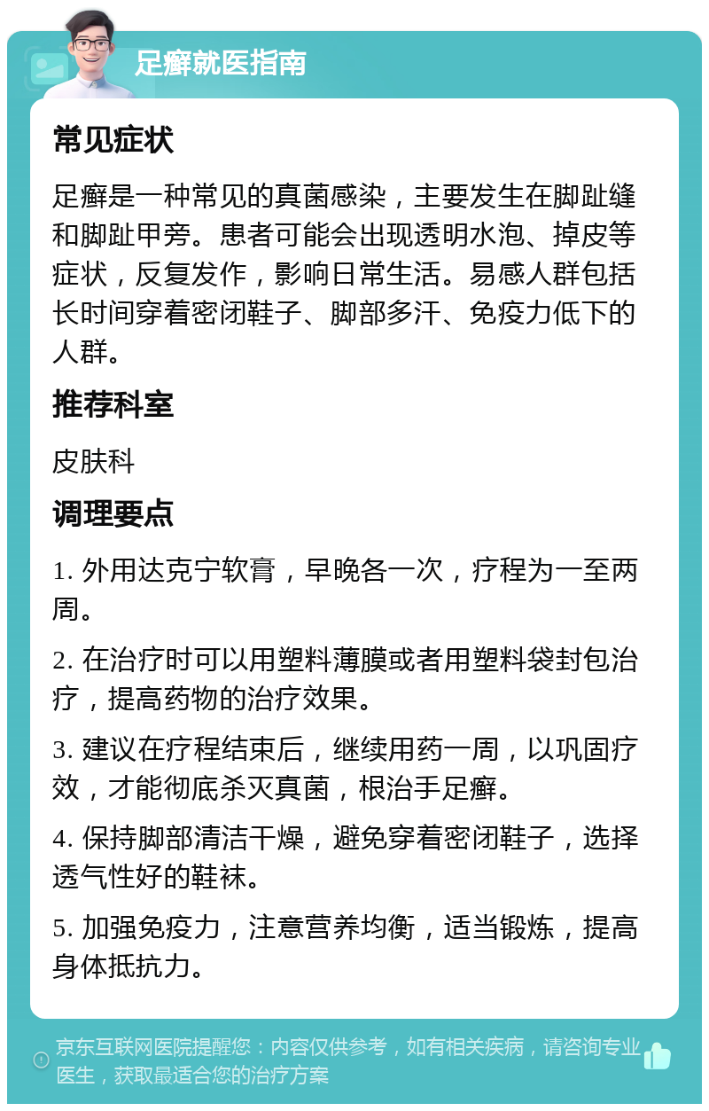 足癣就医指南 常见症状 足癣是一种常见的真菌感染，主要发生在脚趾缝和脚趾甲旁。患者可能会出现透明水泡、掉皮等症状，反复发作，影响日常生活。易感人群包括长时间穿着密闭鞋子、脚部多汗、免疫力低下的人群。 推荐科室 皮肤科 调理要点 1. 外用达克宁软膏，早晚各一次，疗程为一至两周。 2. 在治疗时可以用塑料薄膜或者用塑料袋封包治疗，提高药物的治疗效果。 3. 建议在疗程结束后，继续用药一周，以巩固疗效，才能彻底杀灭真菌，根治手足癣。 4. 保持脚部清洁干燥，避免穿着密闭鞋子，选择透气性好的鞋袜。 5. 加强免疫力，注意营养均衡，适当锻炼，提高身体抵抗力。