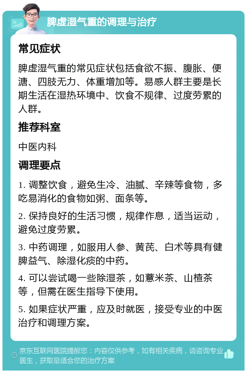 脾虚湿气重的调理与治疗 常见症状 脾虚湿气重的常见症状包括食欲不振、腹胀、便溏、四肢无力、体重增加等。易感人群主要是长期生活在湿热环境中、饮食不规律、过度劳累的人群。 推荐科室 中医内科 调理要点 1. 调整饮食，避免生冷、油腻、辛辣等食物，多吃易消化的食物如粥、面条等。 2. 保持良好的生活习惯，规律作息，适当运动，避免过度劳累。 3. 中药调理，如服用人参、黄芪、白术等具有健脾益气、除湿化痰的中药。 4. 可以尝试喝一些除湿茶，如薏米茶、山楂茶等，但需在医生指导下使用。 5. 如果症状严重，应及时就医，接受专业的中医治疗和调理方案。