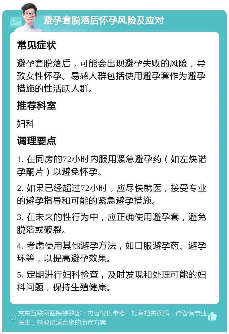 避孕套脱落后怀孕风险及应对 常见症状 避孕套脱落后，可能会出现避孕失败的风险，导致女性怀孕。易感人群包括使用避孕套作为避孕措施的性活跃人群。 推荐科室 妇科 调理要点 1. 在同房的72小时内服用紧急避孕药（如左炔诺孕酮片）以避免怀孕。 2. 如果已经超过72小时，应尽快就医，接受专业的避孕指导和可能的紧急避孕措施。 3. 在未来的性行为中，应正确使用避孕套，避免脱落或破裂。 4. 考虑使用其他避孕方法，如口服避孕药、避孕环等，以提高避孕效果。 5. 定期进行妇科检查，及时发现和处理可能的妇科问题，保持生殖健康。