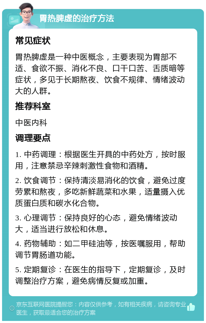 胃热脾虚的治疗方法 常见症状 胃热脾虚是一种中医概念，主要表现为胃部不适、食欲不振、消化不良、口干口苦、舌质暗等症状，多见于长期熬夜、饮食不规律、情绪波动大的人群。 推荐科室 中医内科 调理要点 1. 中药调理：根据医生开具的中药处方，按时服用，注意禁忌辛辣刺激性食物和酒精。 2. 饮食调节：保持清淡易消化的饮食，避免过度劳累和熬夜，多吃新鲜蔬菜和水果，适量摄入优质蛋白质和碳水化合物。 3. 心理调节：保持良好的心态，避免情绪波动大，适当进行放松和休息。 4. 药物辅助：如二甲硅油等，按医嘱服用，帮助调节胃肠道功能。 5. 定期复诊：在医生的指导下，定期复诊，及时调整治疗方案，避免病情反复或加重。