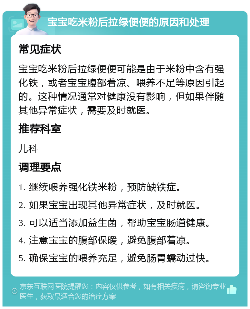 宝宝吃米粉后拉绿便便的原因和处理 常见症状 宝宝吃米粉后拉绿便便可能是由于米粉中含有强化铁，或者宝宝腹部着凉、喂养不足等原因引起的。这种情况通常对健康没有影响，但如果伴随其他异常症状，需要及时就医。 推荐科室 儿科 调理要点 1. 继续喂养强化铁米粉，预防缺铁症。 2. 如果宝宝出现其他异常症状，及时就医。 3. 可以适当添加益生菌，帮助宝宝肠道健康。 4. 注意宝宝的腹部保暖，避免腹部着凉。 5. 确保宝宝的喂养充足，避免肠胃蠕动过快。